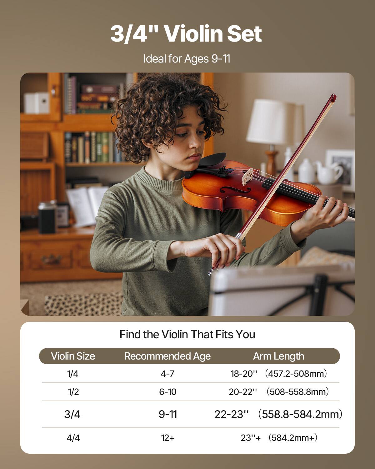 3/4" Violin Set  
Ideal for Ages 9-11  

Find the Violin That Fits You  

| Violin Size | Recommended Age | Arm Length |
|------------|----------------|------------|
| 1/4        | 4-7            | 18-20" (457.2-508mm) |
| 1/2        | 6-10           | 20-22" (508-558.8mm) |
| 3/4        | 9-11           | 22-23" (558.8-584.2mm) |
| 4/4        | 12+            | 23"+ (584.2mm+) |