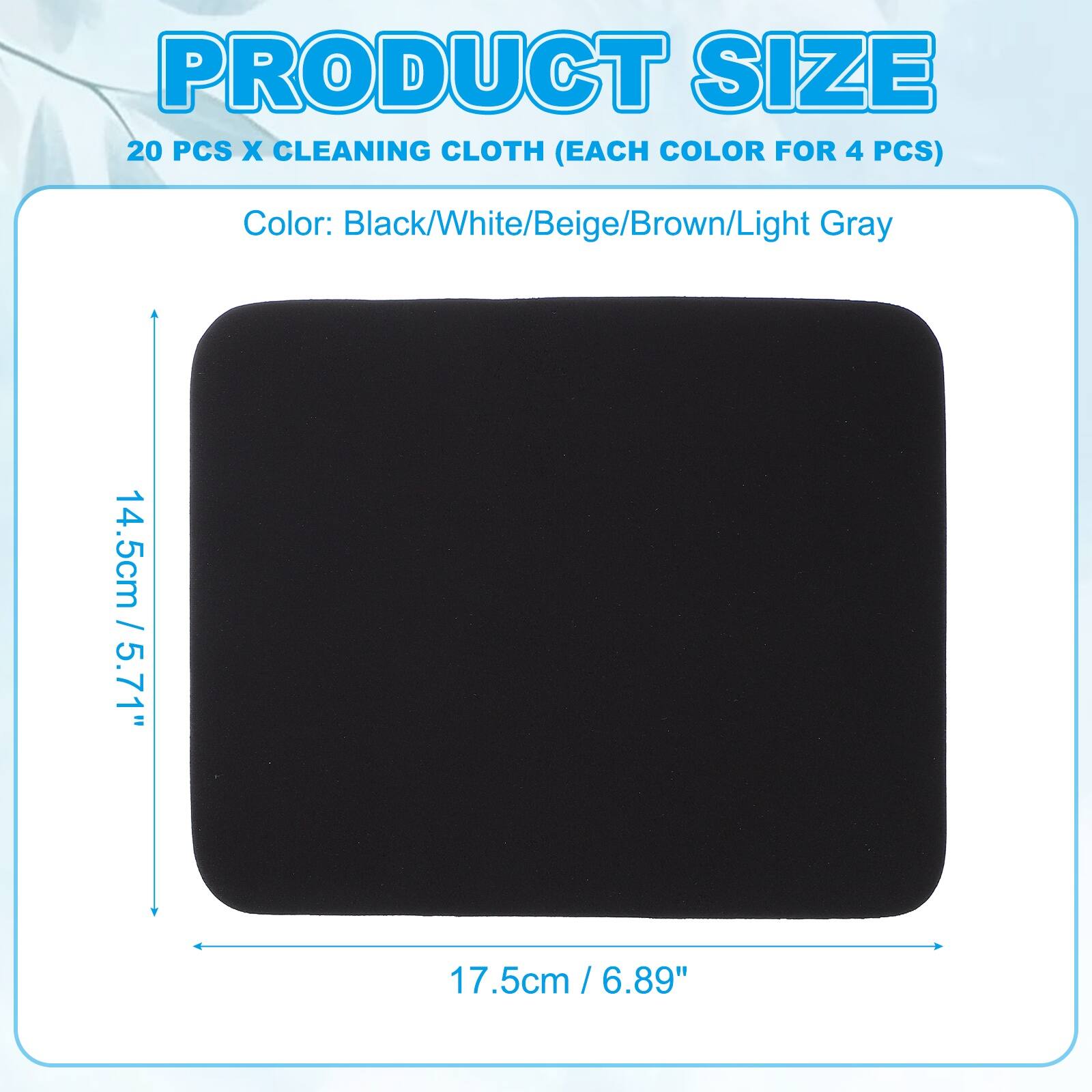 PRODUCT SIZE  
20 PCS X CLEANING CLOTH (EACH COLOR FOR 4 PCS)  
Color: Black/White/Beige/Brown/Light Gray  

14.5cm / 5.71"  
17.5cm / 6.89"