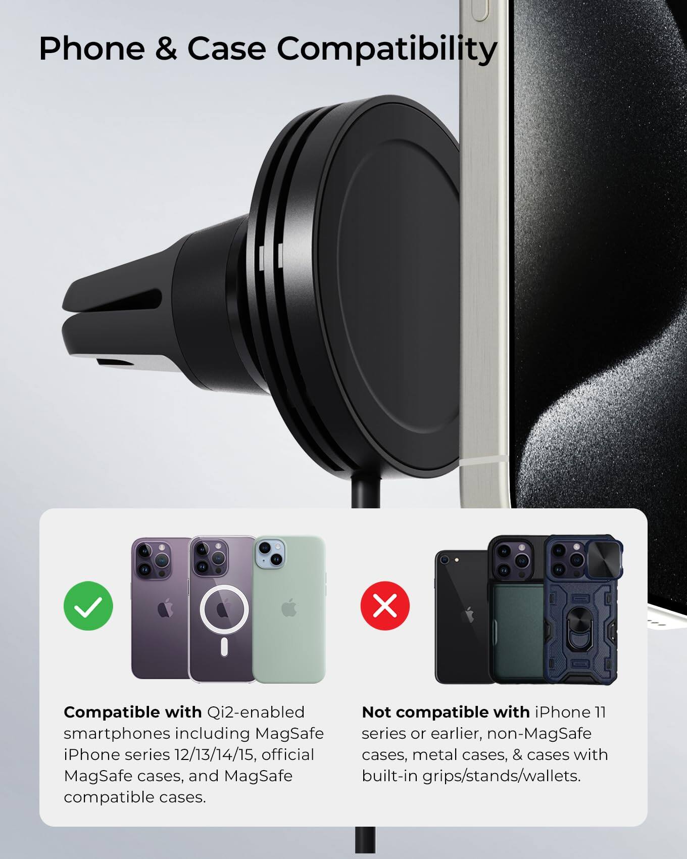 Phone & Case Compatibility

Compatible with Qi2-enabled smartphones including MagSafe iPhone series 12/13/14/15, official MagSafe cases, and MagSafe compatible cases.

Not compatible with iPhone 11 series or earlier, non-MagSafe cases, metal cases, & cases with built-in grips/stands/wallets.