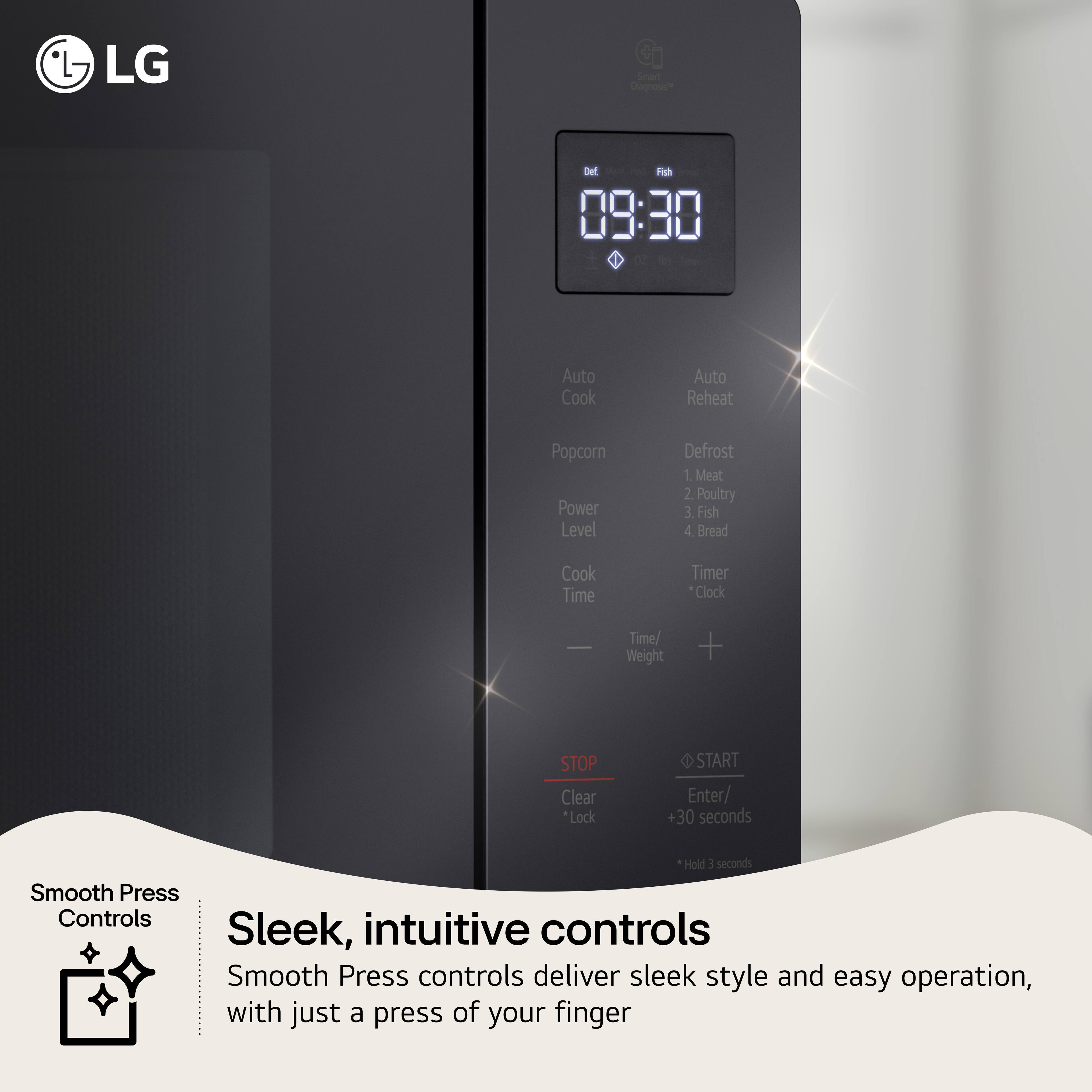 LG

09:30

Auto Cook
Auto Reheat
Popcorn
Power Level
Defrost
1. Meat
2. Poultry
3. Fish
4. Bread
Cook Time
Timer
Clock
Time/Weight

STOP
Clear
Lock
START
Enter/
+30 seconds
Hold 3 seconds

Smooth Press Controls

Sleek, intuitive controls
Smooth Press controls deliver sleek style and easy operation, with just a press of your finger