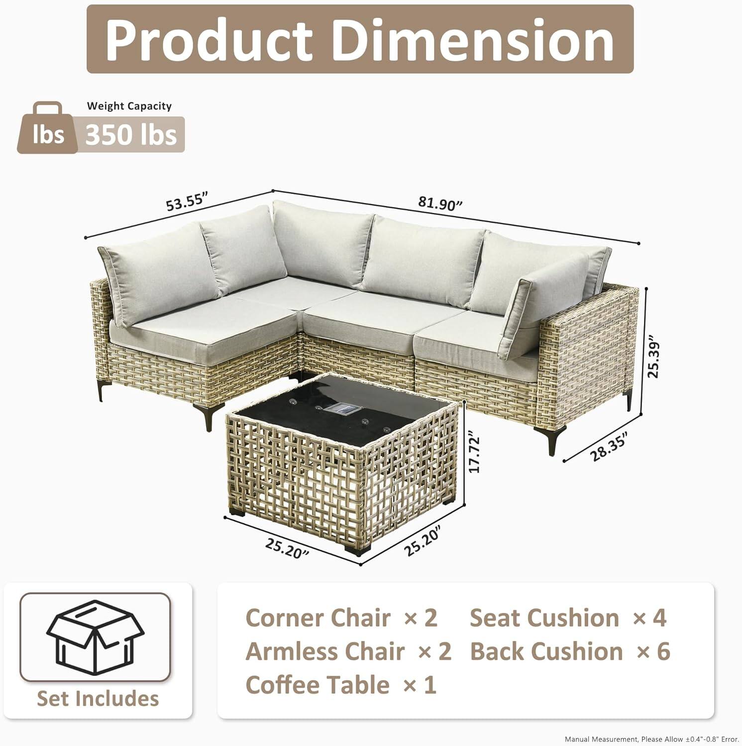 **Product Dimension**

- **Weight Capacity:** 350 lbs

- **Dimensions:**
  - Length: 81.90"
  - Height: 35.39"
  - Depth: 28.35"
  - Seat Height: 17.72"
  - Seat Depth: 25.20"
  - Arm Height: 53.55"

- **Set Includes:**
  - Corner Chair x 2
  - Armless Chair x 2
  - Seat Cushion x 4
  - Back Cushion x 6
  - Coffee Table x 1

- **Note:** Manual Measurement. Please Allow 0.4-0.8" Error.