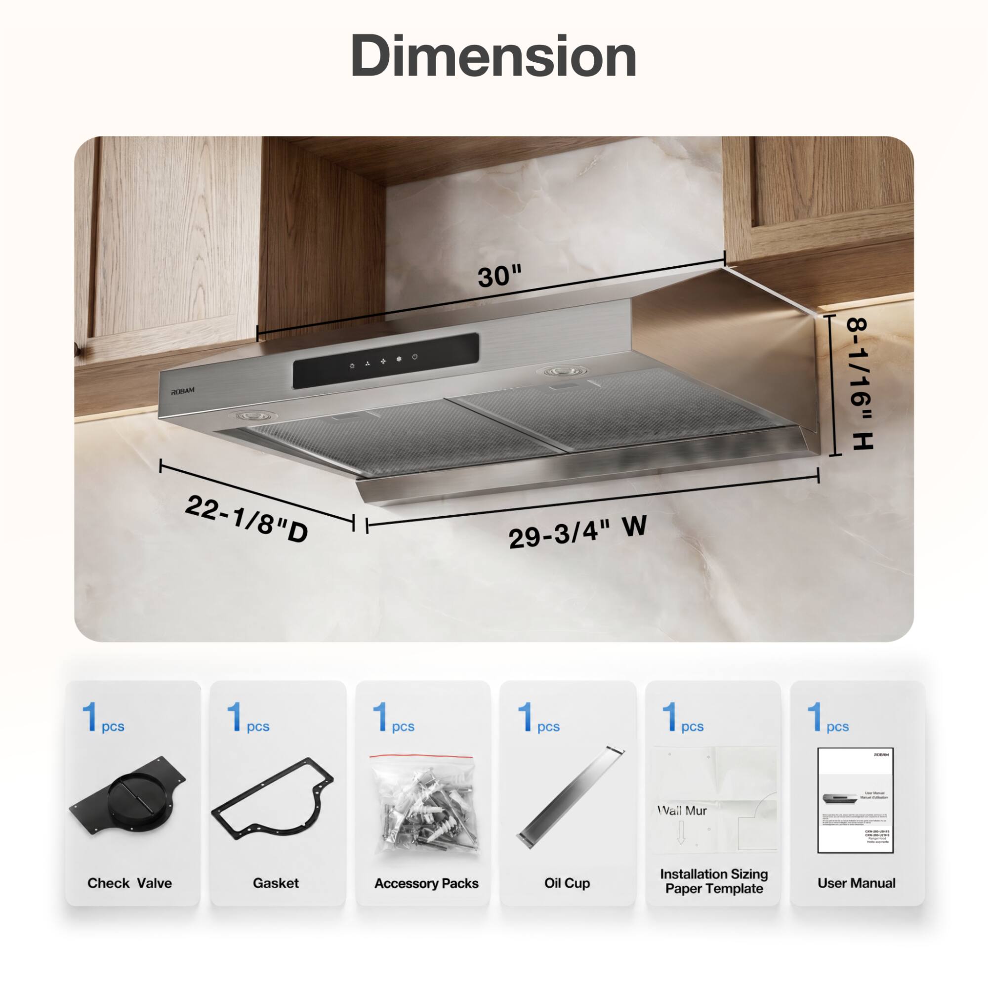 Dimension  
04480 ROBAM 22-1/8"D  
30" 29-3/4" W  
8-1/16" H  
1 pcs  
1 pcs  
1 pcs  
1 pcs  
1 pcs  
1 pcs  
-  
Wall Mur  
Check Valve  
Gasket  
Accessory Packs  
Oil Cup  
Installation Sizing Paper Template  
User Manual
