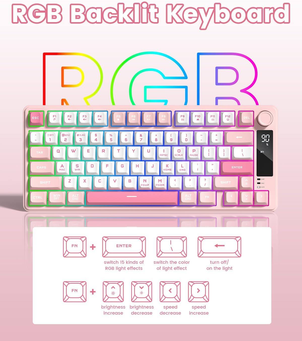 RGB Backlit Keyboard

F1 F2 F3 F4 F5 F6 F7 F8 F9 F10 F11 F12 ESC DEL 1 2 3 4 5 6 7 8 9 0 - = \ [ ] \ | TAB Q W E R T Y U I O P \ { } \ | CAPS A S D F G H J K L ; ' ENTER SHIFT Z X C V B N M , . / SHIFT ALT CTRL WIN ALT FN

- FN + ENTER: switch 15 kinds of RGB light effects
- FN + brightness: brightness increase/decrease
- FN + speed: speed increase/decrease
- FN + switch the color of light effect
- FN + turn off/on the light