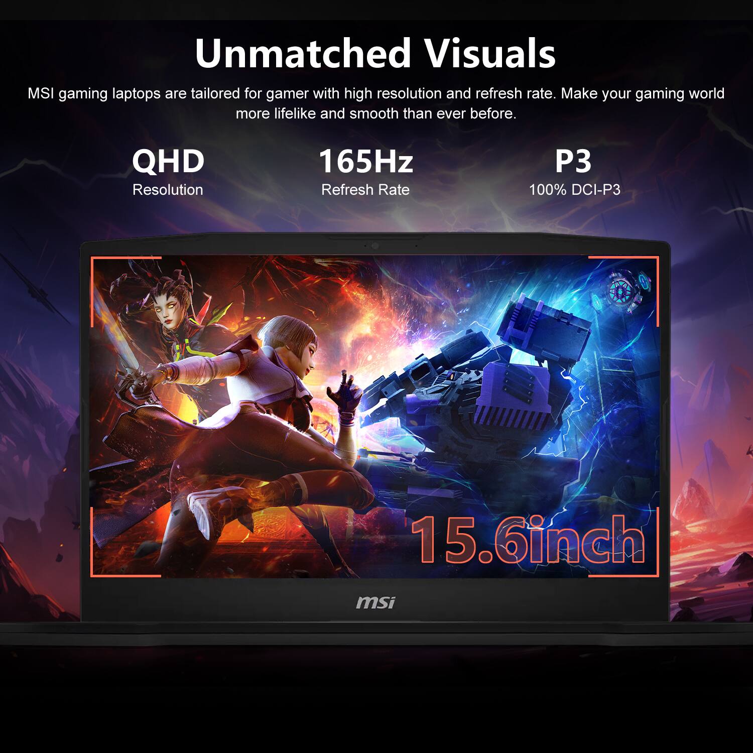 Unmatched Visuals  
MSI gaming laptops are tailored for gamers with high resolution and refresh rate. Make your gaming world more lifelike and smooth than ever before.  

QHD Resolution  
165Hz Refresh Rate  
P3 100% DCI-P3  
15.6inch  
msi