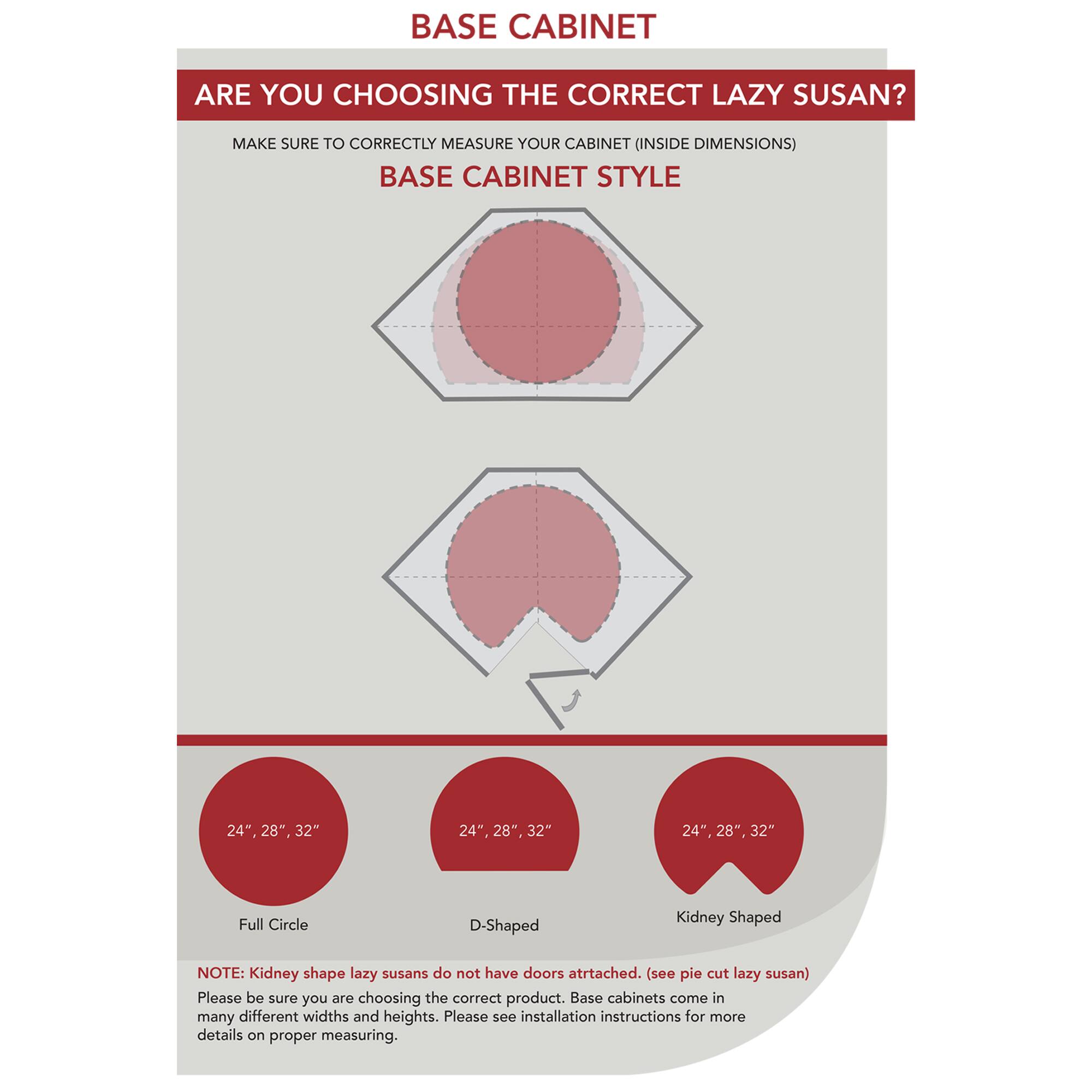 **BASE CABINET**

**ARE YOU CHOOSING THE CORRECT LAZY SUSAN?**

Make sure to correctly measure your cabinet (inside dimensions)

**BASE CABINET STYLE**

- 24", 28", 32"
- 24", 28", 32"
- 24", 28", 32"

**Full Circle**  
**D-Shaped**  
**Kidney Shaped**

**NOTE:** Kidney shape lazy susans do not have doors attached. (see pie cut lazy susan)

Please be sure you are choosing the correct product. Base cabinets come in many different widths and heights. Please see installation instructions for more details on proper measuring.