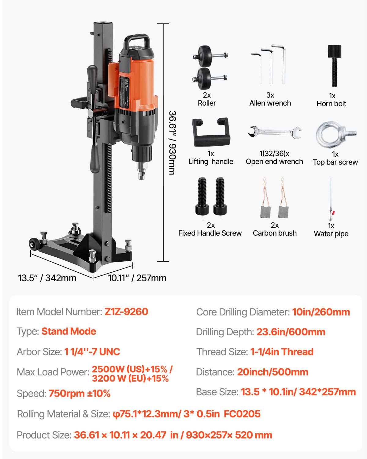 / 36.61" 930mm  
2x Roller  
1x Lifting handle  
3x 1x Allen wrench  
Horn bolt 1(32/36)x 1x Open end wrench  
Top bar screw  
2x 2x Fixed Handle Screw  
Carbon brush  
1x Water pipe  
13.5" / 342mm  
10.11" 257mm  
Item Model Number: Z1Z-9260  
Type: Stand Mode  
Core Drilling Diameter: 10in/260mm  
Drilling Depth: 23.6in/600mm  
Arbor Size: 11/4"-7 UNC  
Max Load Power: 2500W (US)+15% / 3200 W (EU)+15%  
Speed: 750rpm ±10%  
Thread Size: 1-1/4in Thread  
Distance: 20inch/500mm  
Base Size: 13.5 10.1in/342*257mm  
Rolling Material & Size: p7