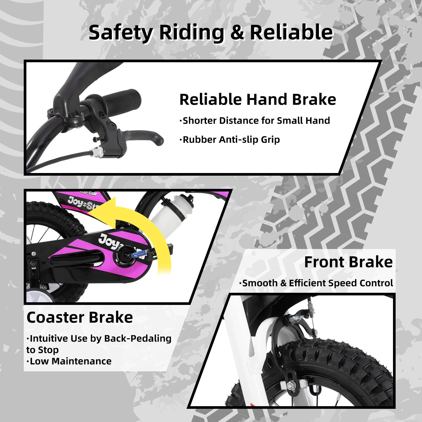 Safety Riding & Reliable

- Reliable Hand Brake
  - Shorter Distance for Small Hand
  - Rubber Anti-slip Grip

- Coaster Brake
  - Intuitive Use by Back-Pedaling to Stop
  - Low Maintenance

- Front Brake
  - Smooth & Efficient Speed Control