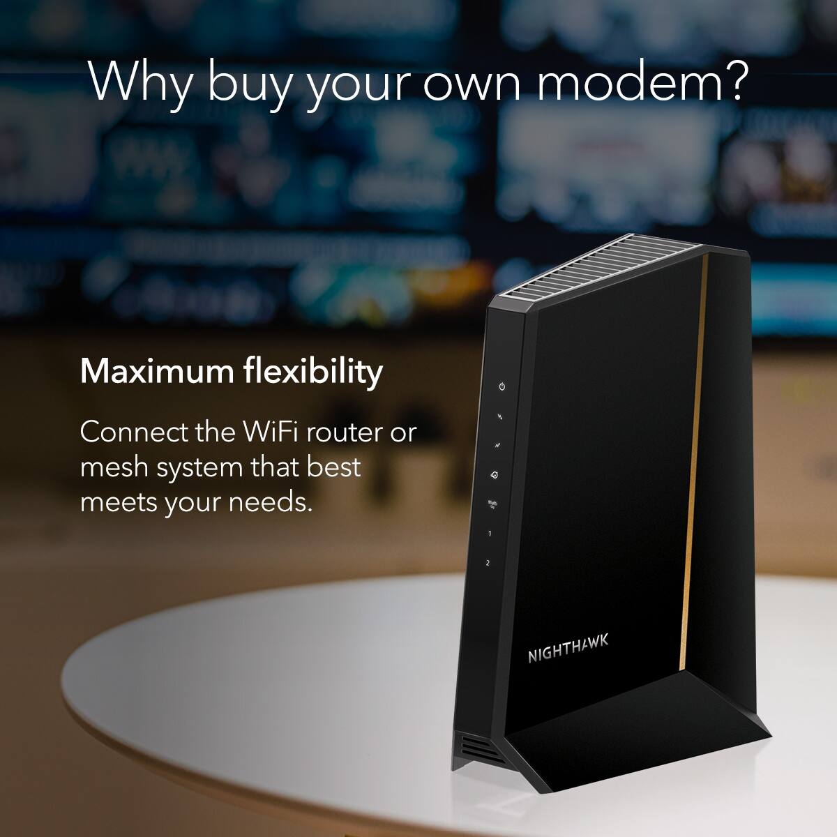 Why buy your own modem?  
Maximum flexibility  
Connect the WiFi router or mesh system that best meets your needs.  
NIGHTHAWK