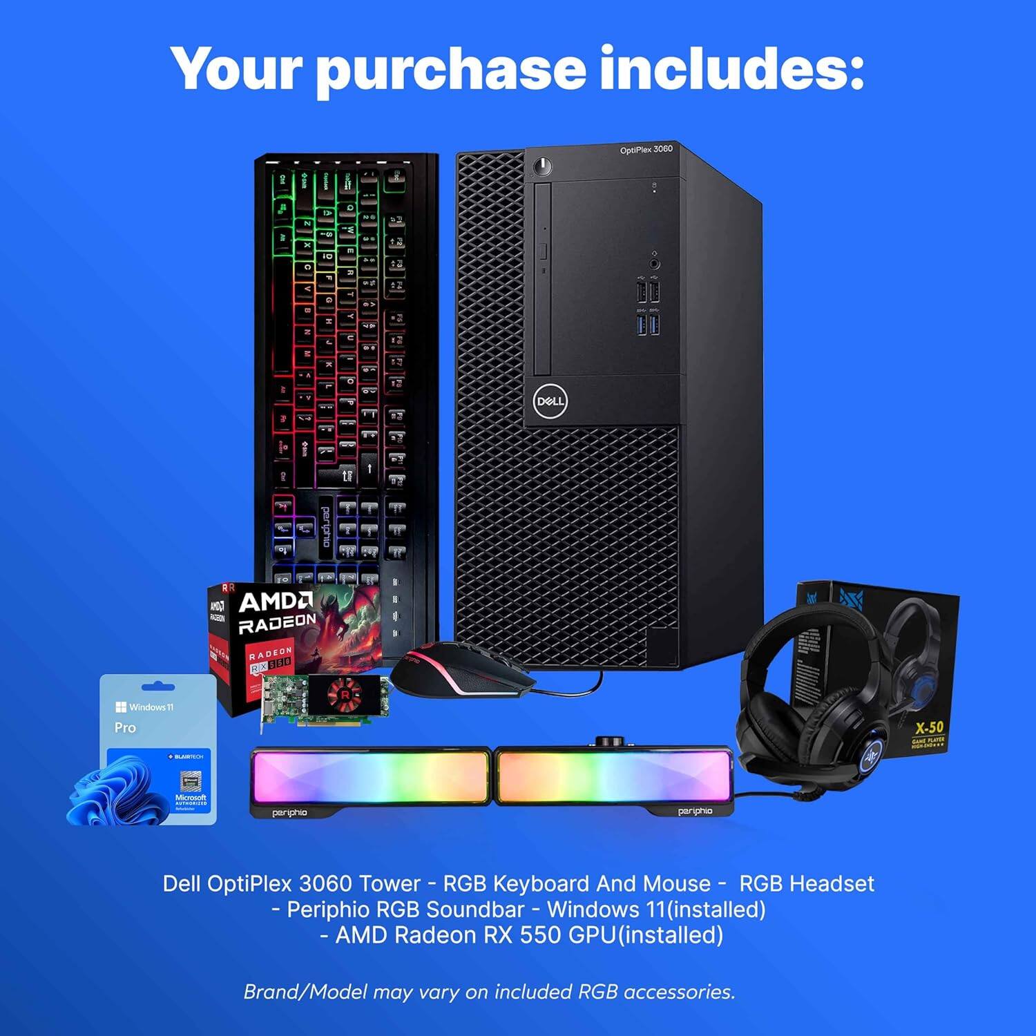 Your purchase includes:

- Dell OptiPlex 3060 Tower
- RGB Keyboard and Mouse
- RGB Headset
- Peripho RGB Soundbar
- Windows 11 (installed)
- AMD Radeon RX 550 GPU (installed)

Brand/Model may vary on included RGB accessories.