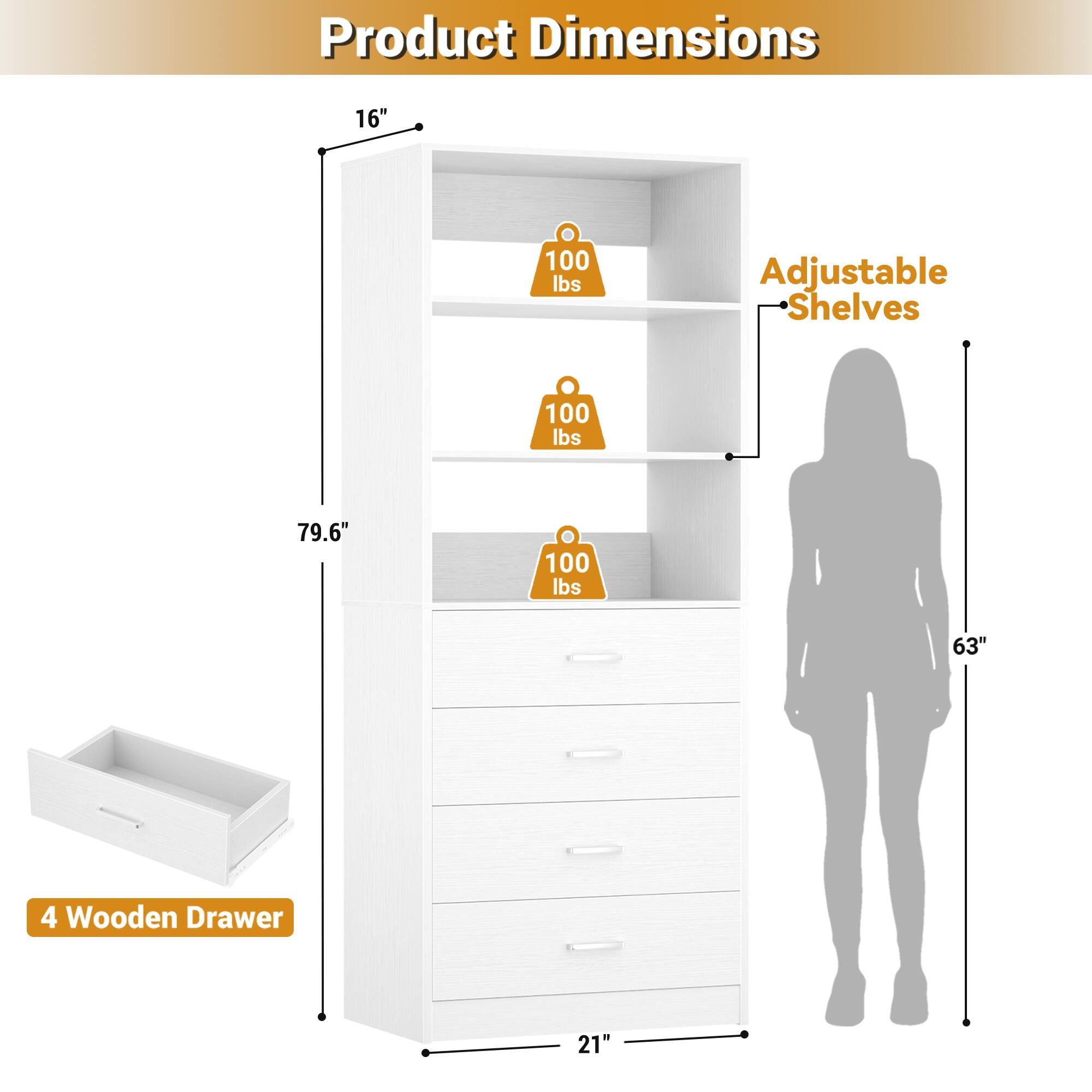 Product Dimensions: 16" x 79.6" x 21"  
Adjustable Shelves: 100 lbs  
4 Wooden Drawer: 21"  
Height: 63"