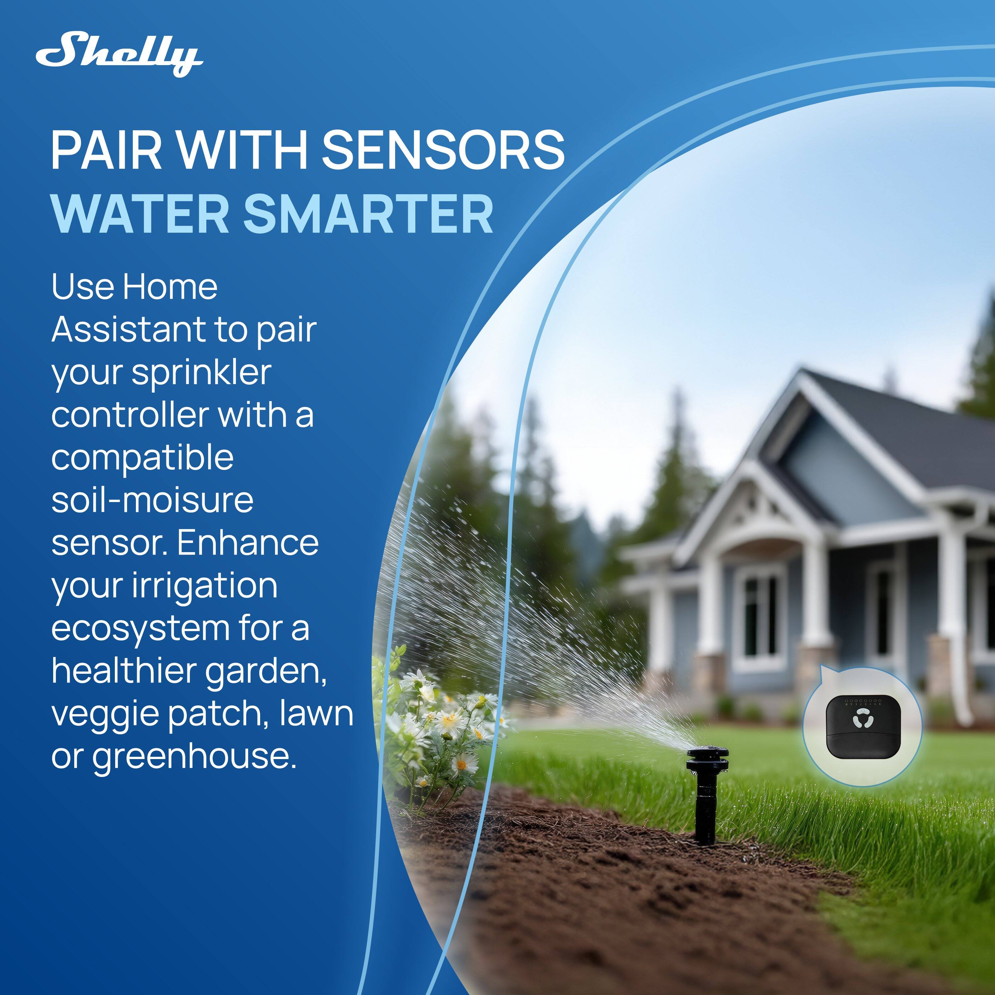 Shelly

PAIR WITH SENSORS
WATER SMARTER

Use Home Assistant to pair your sprinkler controller with a compatible soil-moisture sensor. Enhance your irrigation ecosystem for a healthier garden, veggie patch, lawn or greenhouse.
