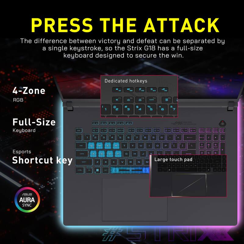 PRESS THE ATTACK

The difference between victory and defeat can be separated by a single keystroke, so the Strix G18 has a full-size keyboard designed to secure the win.

- 4-Zone RGB
- Dedicated hotkeys
- Full-Size Keyboard
- Esports Shortcut key
- Large touch pad

ASUS AURA SYNC