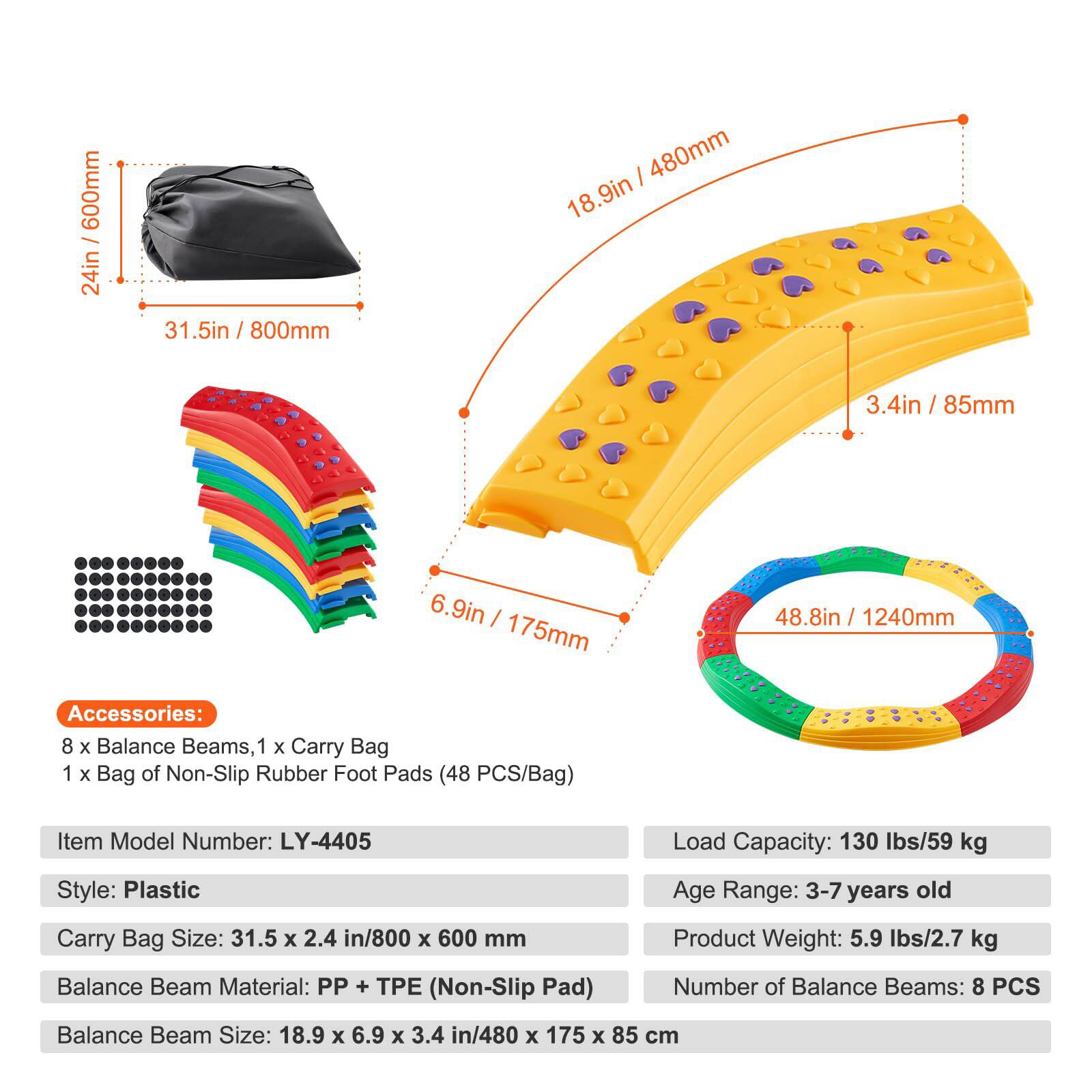 600mm / 24in  
31.5in / 800mm  
480mm / 18.9in  
85mm / 3.4in  
175mm / 6.9in  
1240mm / 48.8in  

Accessories:  
8 x Balance Beams, 1 x Carry Bag, 1 x Bag of Non-Slip Rubber Foot Pads (48 PCS/Bag)  

Item Model Number: LY-4405  

Load Capacity: 130 lbs / 59 kg  

Style: Plastic  

Age Range: 3-7 years old  

Carry Bag Size: 31.5 x 2.4 in / 800 x 600 mm  

Product Weight: 5.9 lbs / 2.7 kg  

Balance Beam Material: PP + PE (Non-Slip Pad)  

Number of Balance Beams: 8 PCS  

Balance Beam Size: 18.9 x 6.9 x 3.4 in / 480 x 175 x 85 cm