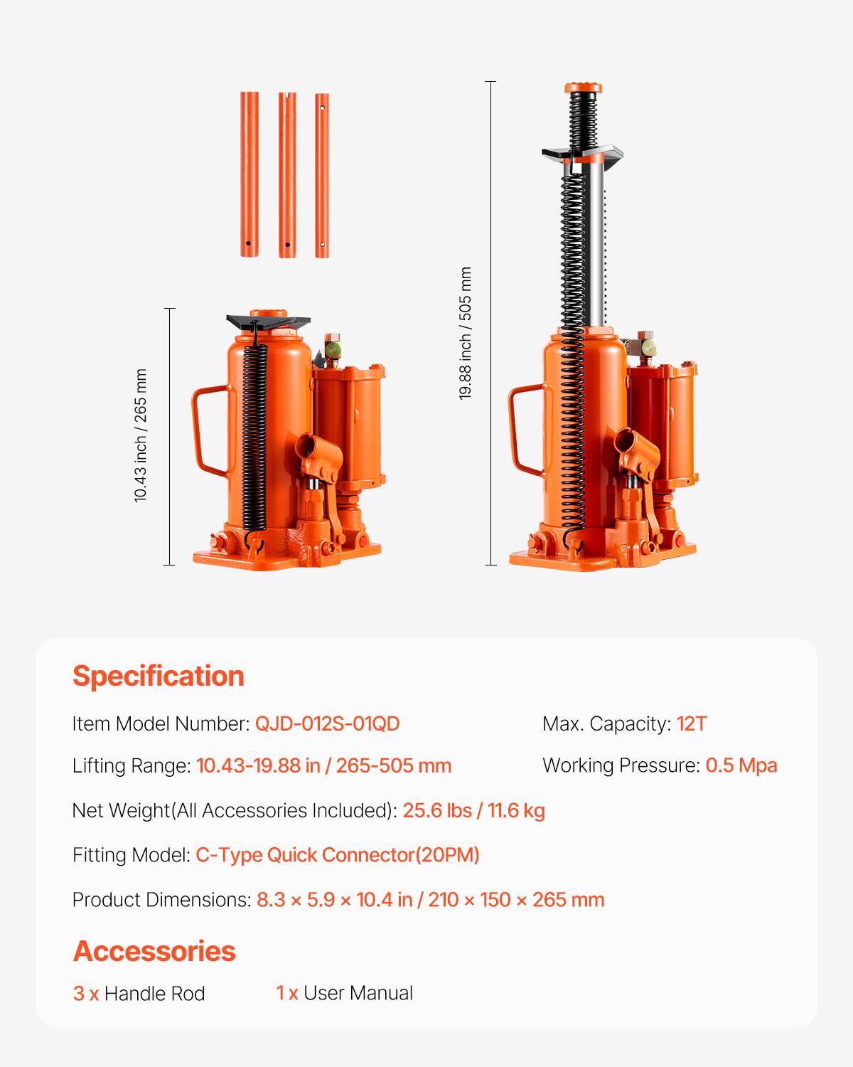 mm 265 - inch 10.43 mm 505 - inch 19.88

Specification
Item Model Number: QJD-012S-01QD
Max. Capacity: 12T
Lifting Range: 10.43-19.88 in / 265-505 mm
Working Pressure: 0.5 Mpa
Net Weight(All Accessories Included): 25.6 lbs / 11.6 kg
Fitting Model: C-Type Quick Connector(20PM)
Product Dimensions: 8.3 x 5.9 x 10.4 in / 210 x 150 x 265 mm

Accessories
3 x Handle Rod
1x User Manual