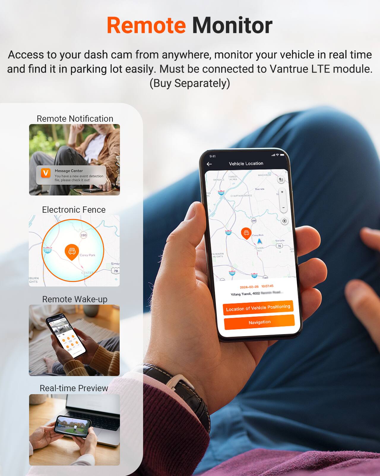 Remote Monitor

Access to your dash cam from anywhere, monitor your vehicle in real time and find it in parking lot easily. Must be connected to Vantrue LTE module. (Buy Separately)

- Remote Notification
- Message Center: You have a new event detection file, please check it out!
- Electronic Fence
- Remote Wake-up
- Real-time Preview

Vehicle Location

2024-02-28 10:07:45
Yittany Tand, 1022

Location of Vehicle Positioning Navigation