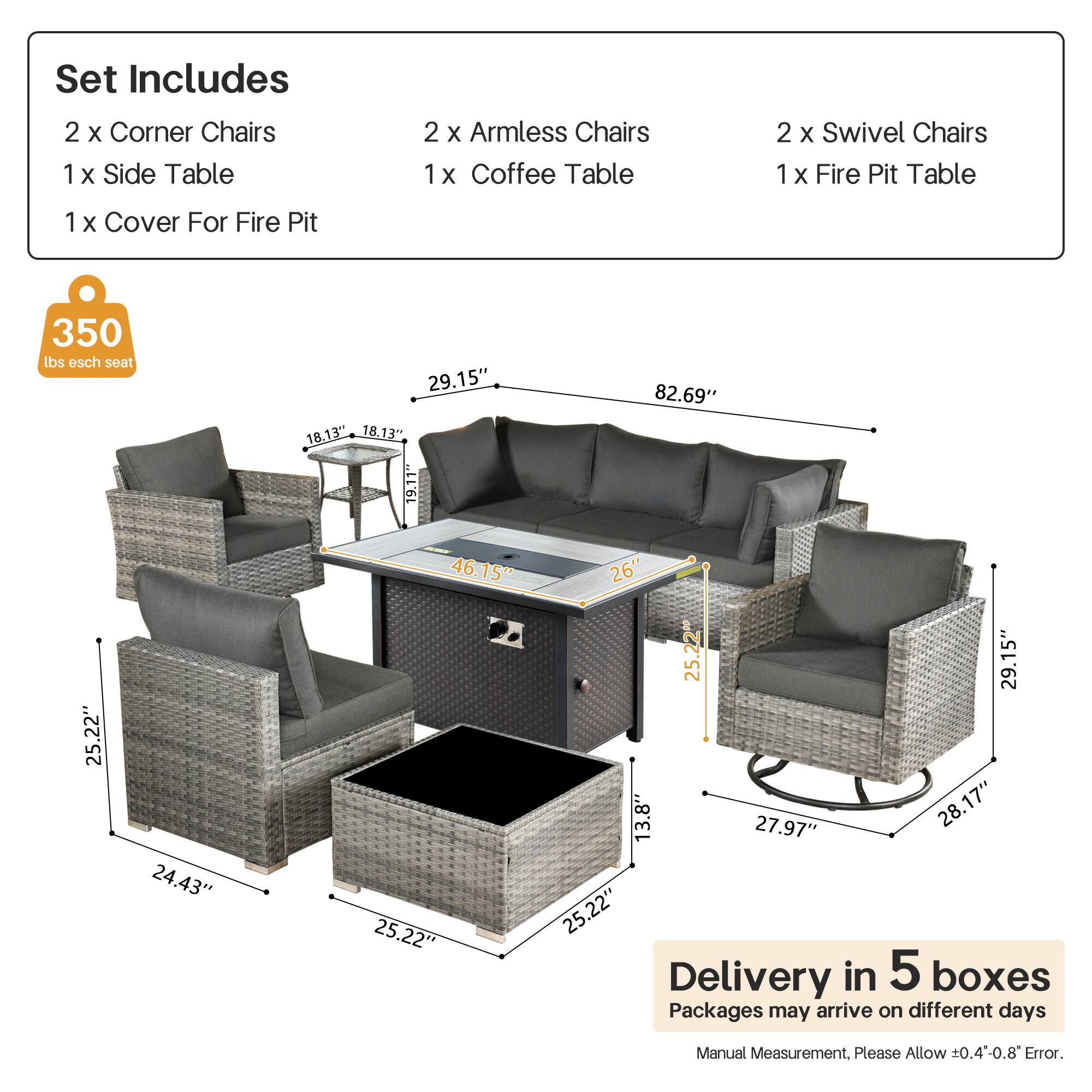 Set Includes  
2 x Corner Chairs  
1 x Side Table  
2 x Armless Chairs  
1 x Coffee Table  
2 x Swivel Chairs  
1 x Fire Pit Table  
1 x Cover For Fire Pit  

350 lbs esch seat  

Dimensions:  
- Corner Chairs: 29.15" x 18.13" x 18.13"  
- Armless Chairs: 25.22" x 24.43" x 25.22"  
- Swivel Chairs: 29.15" x 13.8" x 27.97"  
- Coffee Table: 25.22" x 26" x 25.22"  
- Fire Pit Table: 82.69" x 25.22" x 25.22"  
- Side Table: 19.11" x 18.13" x 18.13"  

Delivery in 5 boxes  
Packages may arrive on different days  
Manual Measurement. Please Allow ±0.4-0.8" Error.