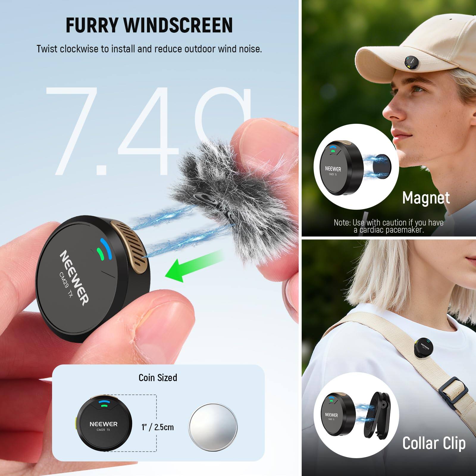 FURRY WINDSCREEN  
Twist clockwise to install and reduce outdoor wind noise.

7.40

NEEWER CM29 TX

Magnet  
Note: Use with caution if you have a cardiac pacemaker.

Coin Sized  
1" / 2.5cm

Collar Clip