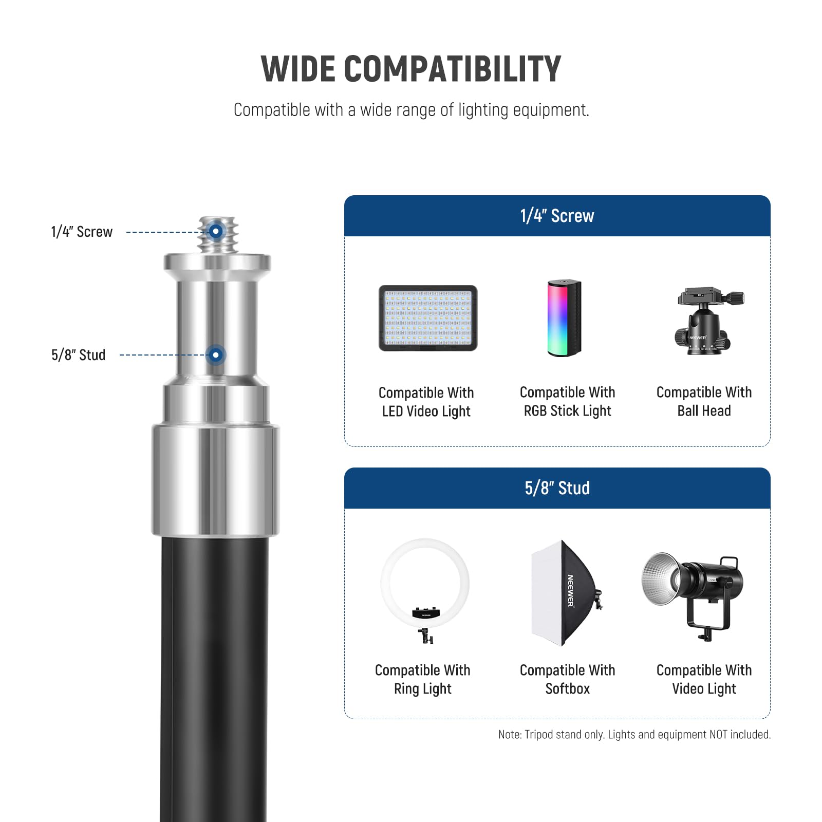 WIDE COMPATIBILITY  
Compatible with a wide range of lighting equipment.  

1/4" Screw  
5/8" Stud  

Compatible With:  
- LED Video Light  
- RGB Stick Light  
- Ball Head  
- Ring Light  
- Softbox  
- Video Light  

Note: Tripod stand only. Lights and equipment NOT included.