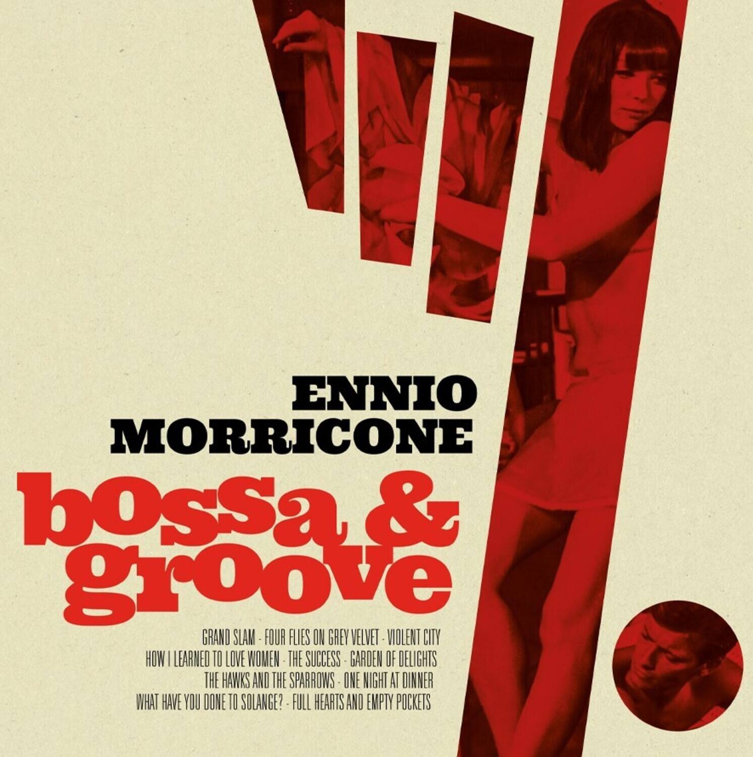 ENNIOMORRICONE  
bossa & groove  

GRAND SLAM  
FOUR FLIES ON GREY VELVET  
VIOLENT CITY  
HOW I LEARNED TO LOVE WOMEN  
THE SUCCESS  
GARDEN OF DELIGHTS  
THE HAWKS AND THE SPARROWS  
ONE NIGHT AT DINNER  
WHAT HAVE YOU DONE TO SOLANGE?  
FULL HEARTS AND EMPTY POCKETS