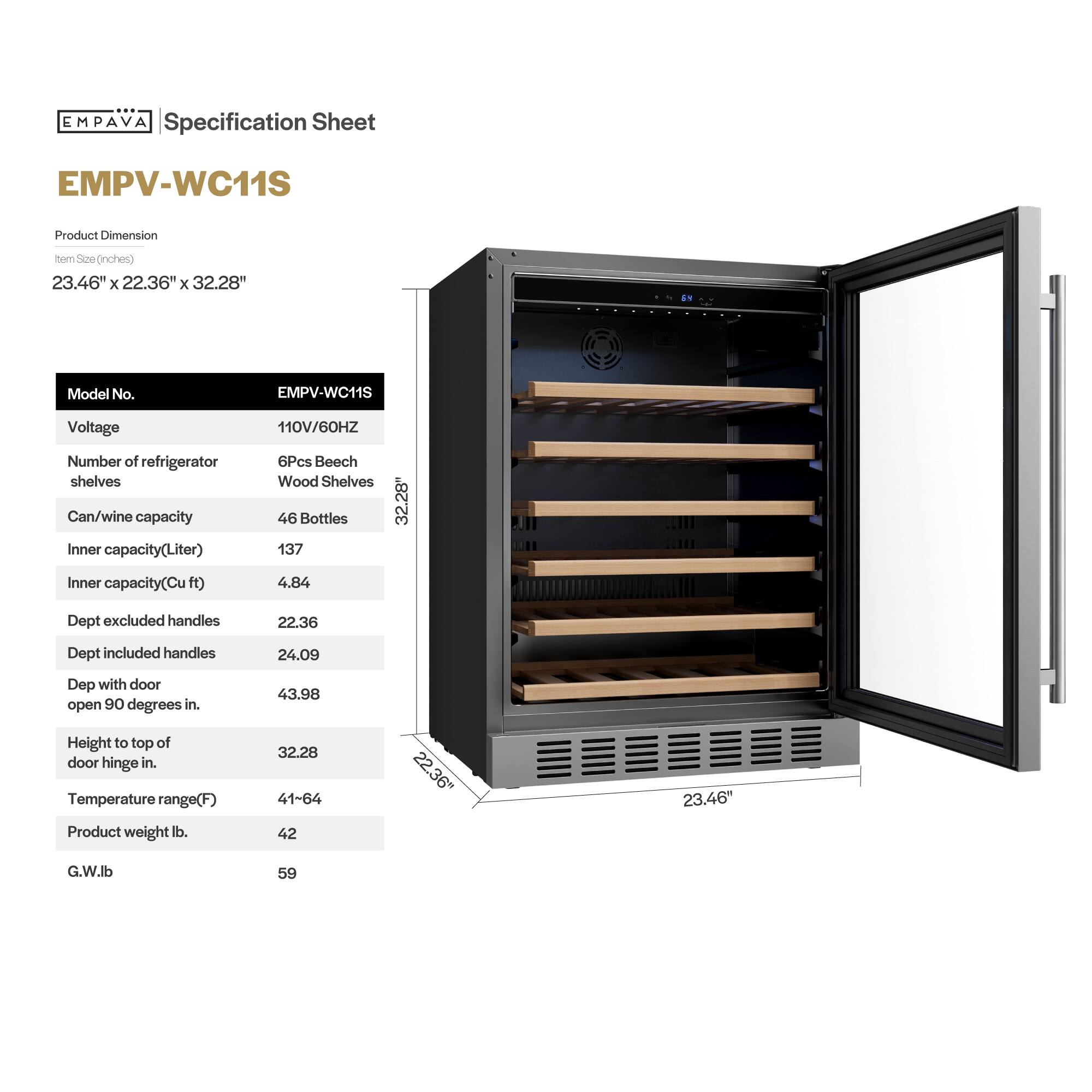 **EMPAVA Specification Sheet**

**EMPV-WC11S**

**Product Dimension**  
Item Size (inches)  
23.46" x 22.36" x 32.28"

**Model No.**  
EMPV-WC11S

**Voltage**  
110V/60HZ

**Number of refrigerator shelves**  
6Pcs Beech Wood Shelves

**Can/wine capacity**  
46 Bottles

**Inner capacity (Liter)**  
137

**Inner capacity (Cu ft)**  
4.84

**Dept excluded handles**  
22.36

**Dept included handles**  
24.09

**Dept with door open 90 degrees in.**  
43.98

**Height to top of door hinge in.**  
32.28

**Temperature range (F)**  
41-64

**Product weight lb.**  
42

**G.W lb.**  
59
