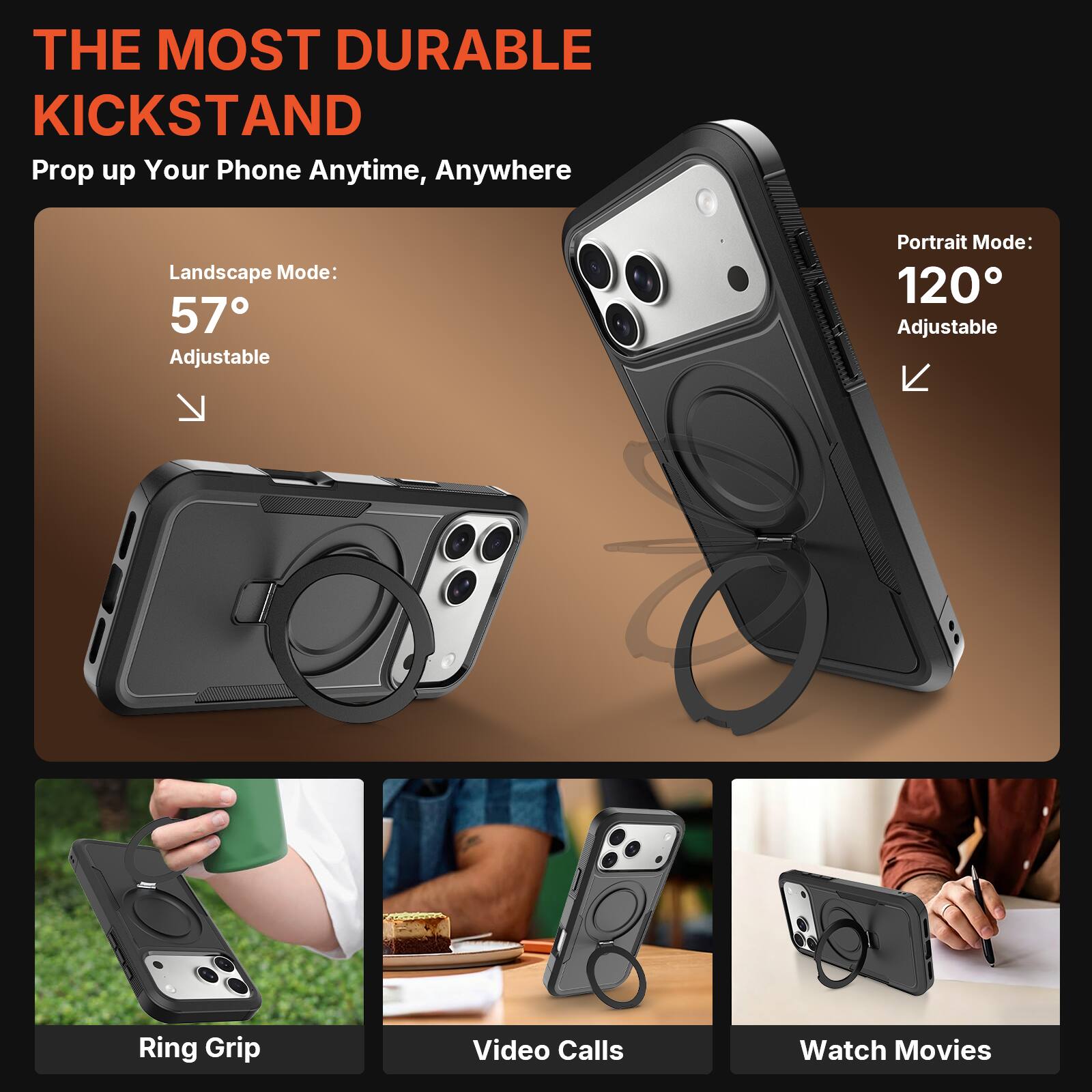 THE MOST DURABLE KICKSTAND  
Prop up Your Phone Anytime, Anywhere  

Landscape Mode: 57° Adjustable  
Portrait Mode: 120° Adjustable  

Ring Grip  
Video Calls  
Watch Movies