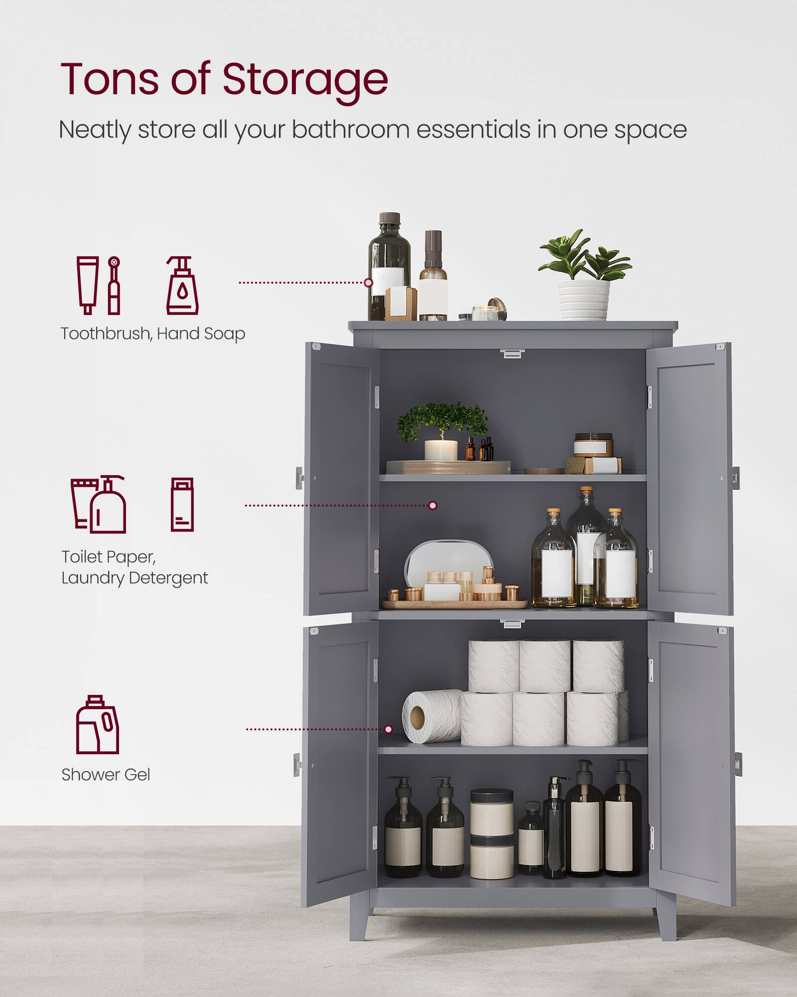 Tons of Storage  
Neatly store all your bathroom essentials in one space  
Toothbrush, Hand Soap  
Toilet Paper, Laundry Detergent  
Shower Gel