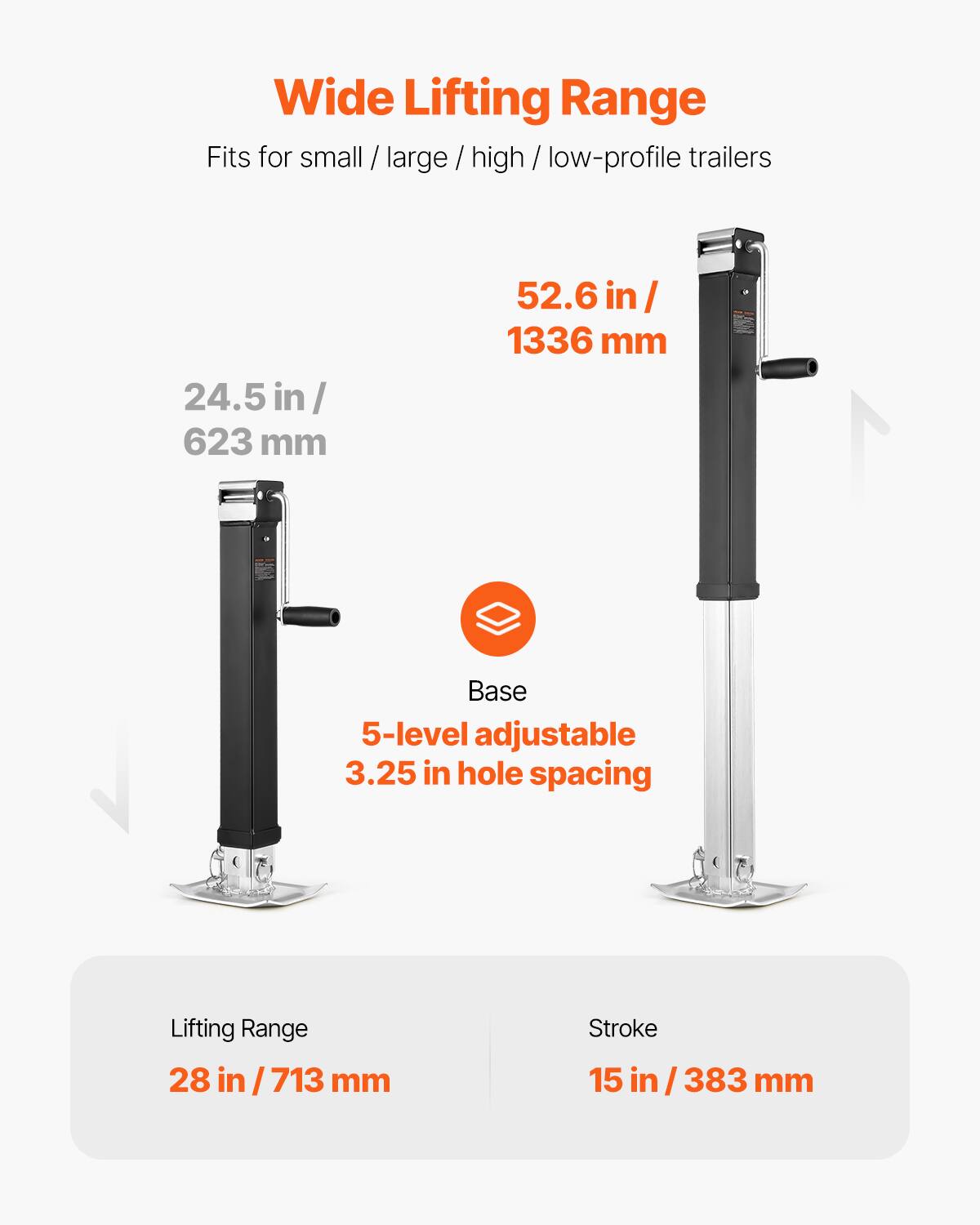 Wide Lifting Range  
Fits for small / large / high / low-profile trailers  

24.5 in / 623 mm  
52.6 in / 1336 mm  

Base  
5-level adjustable  
3.25 in hole spacing  

Lifting Range  
28 in / 713 mm  

Stroke  
15 in / 383 mm