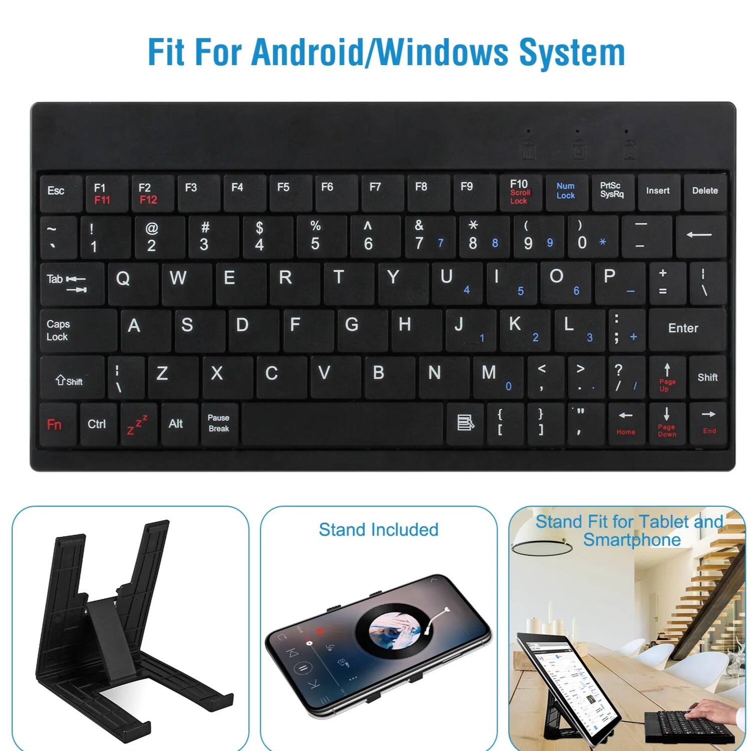 Fit For Android/Windows System

Esc F1 F11 F2 F3 F4 F5 F6 F7 F8 F9 F10 Scroll Lock Num Lock PrtSc SysRq Insert Delete

! 1 2 # 3 $ 4 % 5 ^ 6 & 7 * 8 ( 9 0 ) - 0

Tab Q W E R T Y U I O P

Caps Lock A S D F G H J K L

Shift Z X C V B N M

Shift

Fn Ctrl Z Z Alt Pause Break

Stand Included

Stand Fit for Tablet and Smartphone