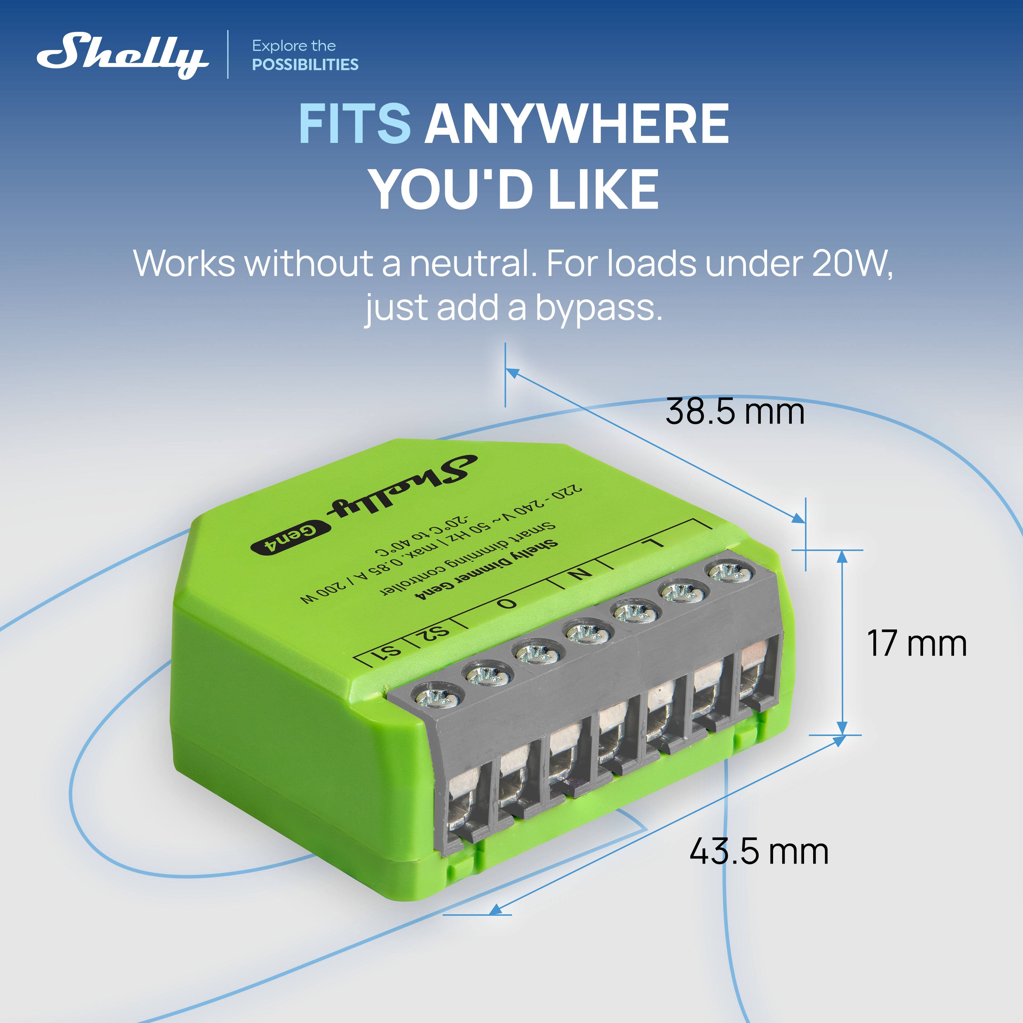Explore the Shelly POSSIBILITIES  
FITS ANYWHERE YOU'D LIKE  
Works without a neutral. For loads under 20W, just add a bypass.  

Shelly 50.C  
50 ~ - 240 220  
Gen4  
40 O / ZH  
Smart 3 0 max. dimming  
Shelly A 85 Dimmer  
200 I controller  
Gen4 S2 S1  
38.5 mm  
17 mm  
43.5 mm