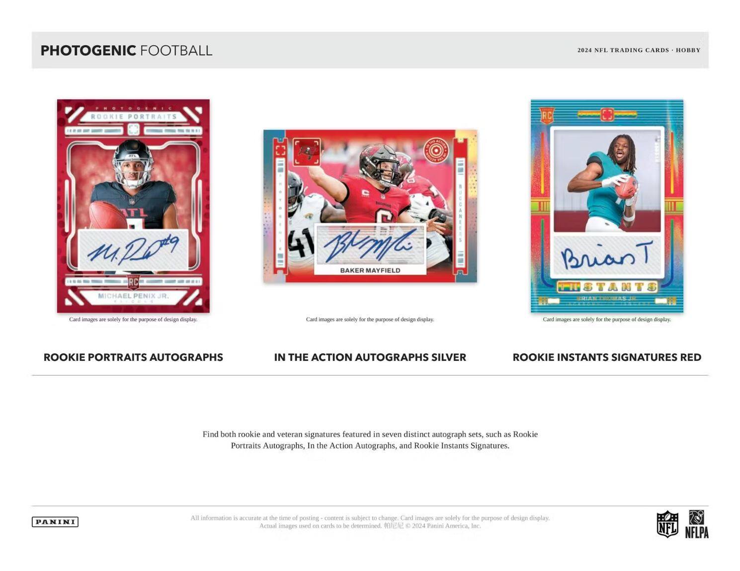 PHOTOGENIC FOOTBALL

2024 NFL TRADING CARDS • HOBBY

ROOKIE PORTRAITS AUTOGRAPHS

IN THE ACTION AUTOGRAPHS SILVER

ROOKIE INSTANTS SIGNATURES RED

Card images are solely for the purpose of design display.

Find both rookie and veteran signatures featured in seven distinct autograph sets, such as Rookie Portraits Autographs, In the Action Autographs, and Rookie Instants Signatures.

All information is accurate at the time of posting - content is subject to change. Card images are solely for the purpose of design display. Actual images used on cards to be determined. © 2024 Panini America, Inc.

NFL NFLPA