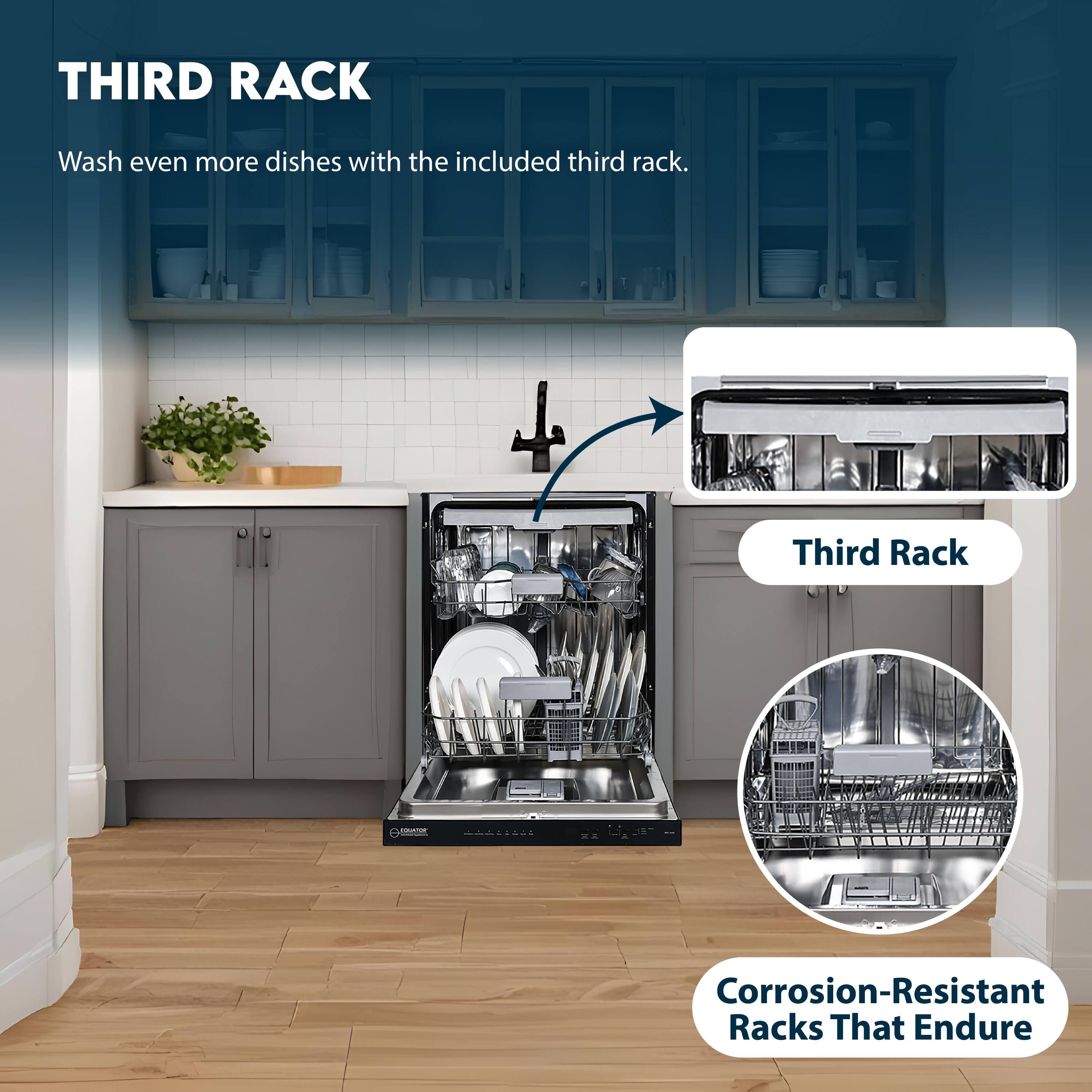 THIRD RACK  
Wash even more dishes with the included third rack.  

Third Rack  
Corrosion-Resistant Racks That Endure