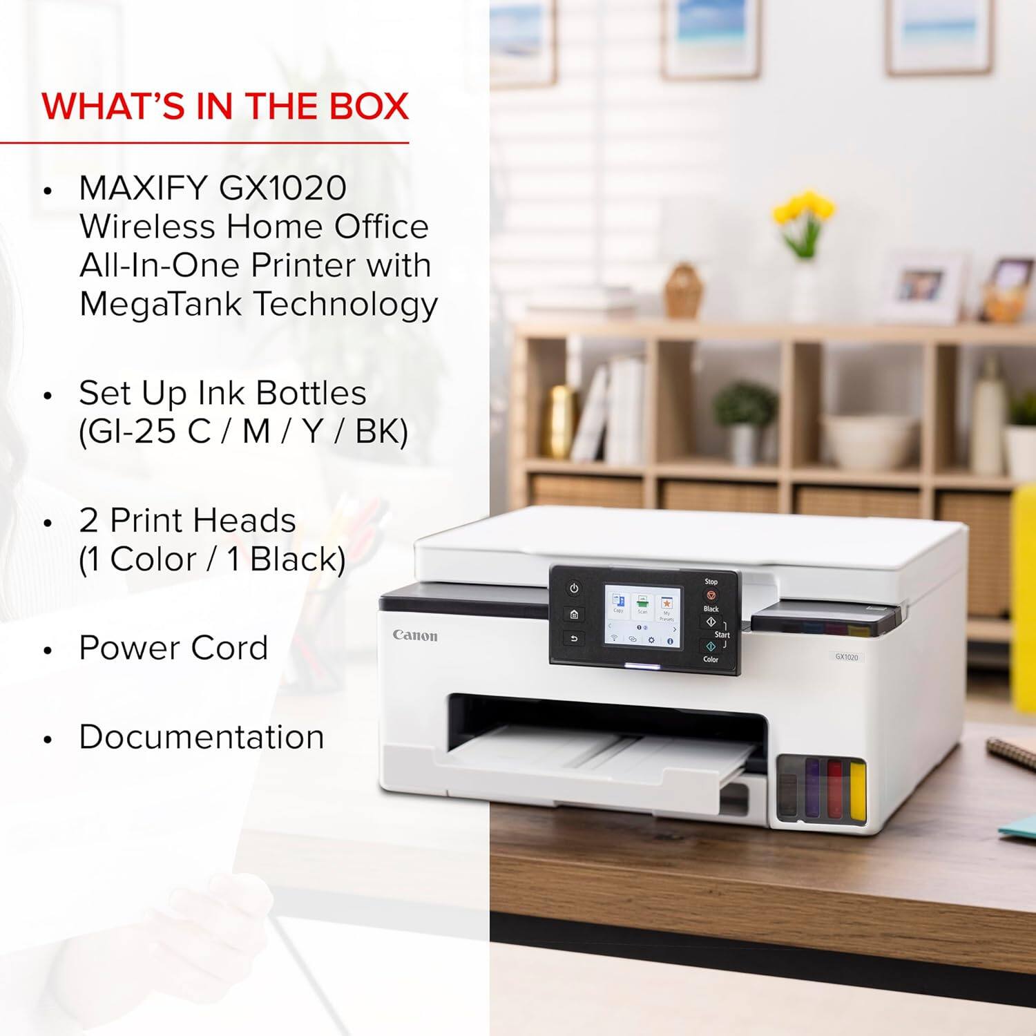 WHAT'S IN THE BOX

- MAXIFY GX1020 Wireless Home Office All-In-One Printer with MegaTank Technology
- Set Up Ink Bottles (GI-25 C / M / Y / BK)
- 2 Print Heads (1 Color / 1 Black)
- Power Cord
- Documentation