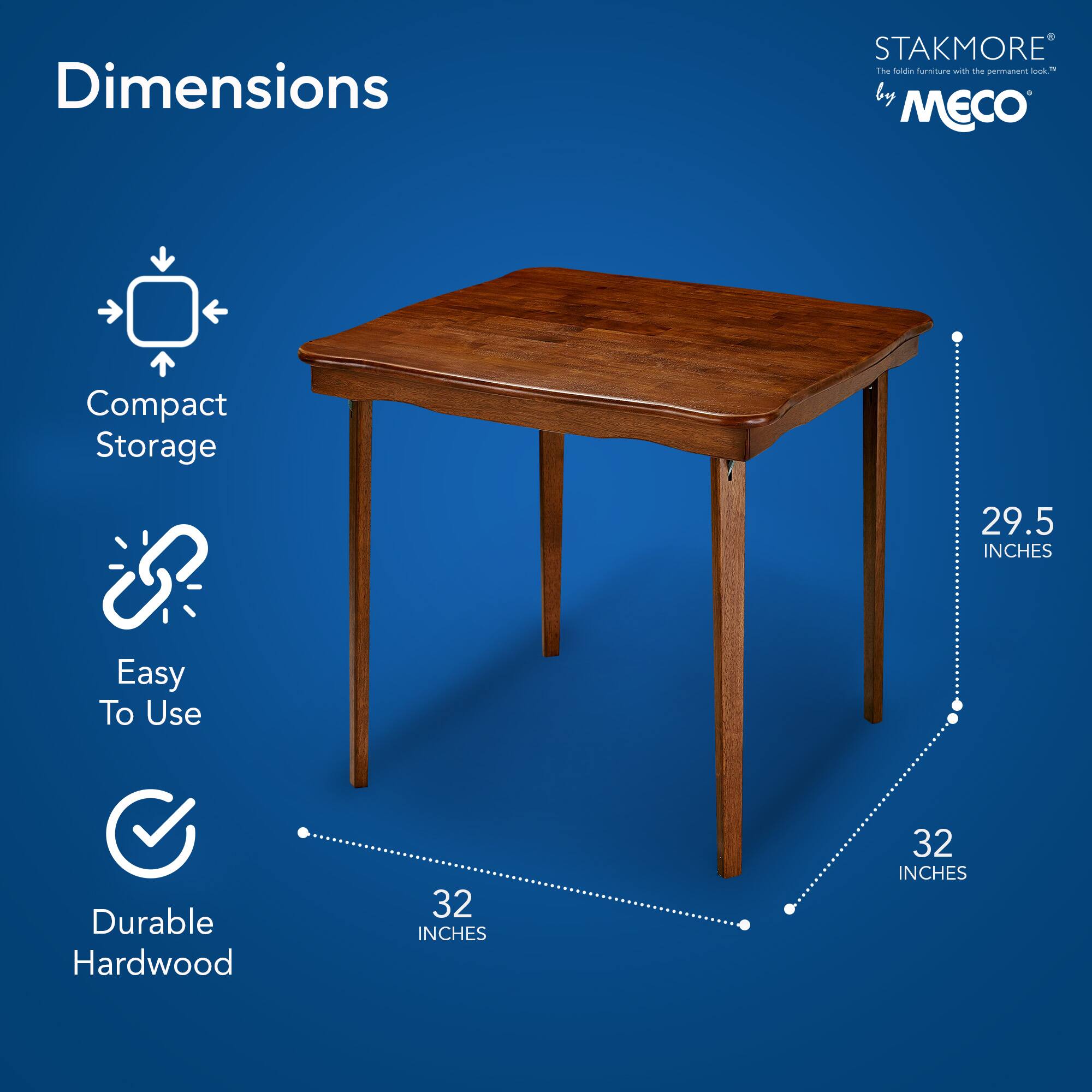 Dimensions  
Compact Storage  
Easy To Use  
Durable Hardwood  

STAKMORE®  
The fold-in furniture with the permanent look™  
by MECO  

29.5 INCHES  
32 INCHES  
32 INCHES
