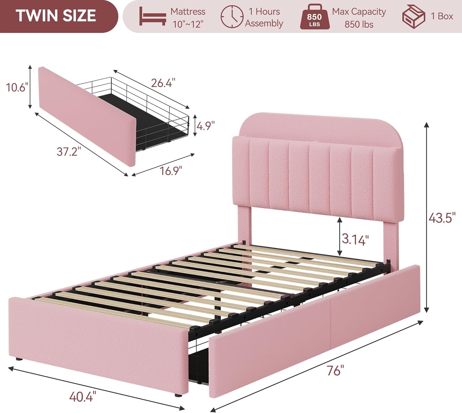 TWIN SIZE  
Mattress 10"~12"  
1 Hours Assembly  
850 LBS Max Capacity  
1 Box  

Dimensions:  
- 76" (Length)  
- 40.4" (Width)  
- 43.5" (Height)  
- 37.2" (Headboard Height)  
- 10.6" (Headboard Depth)  
- 26.4" (Headboard Width)  
- 16.9" (Footboard Height)  
- 4.9" (Footboard Depth)  
- 3.14" (Mattress Thickness)