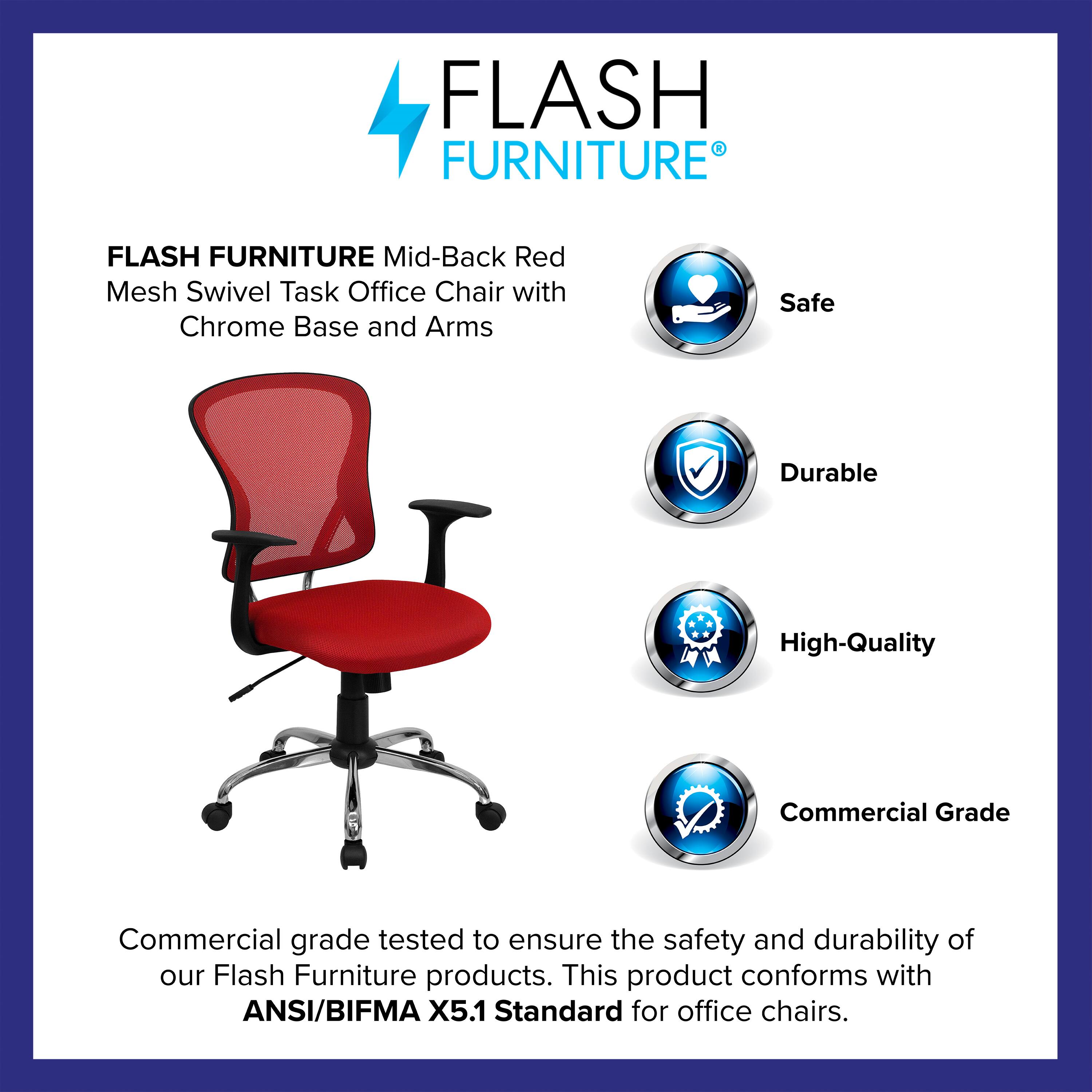 FLASH FURNITURE Mid-Back Red Mesh Swivel Task Office Chair with Chrome Base and Arms

Safe  
Durable  
High-Quality  
Commercial Grade

Commercial grade tested to ensure the safety and durability of our Flash Furniture products. This product conforms with ANSI/BIFMA X5.1 Standard for office chairs.
