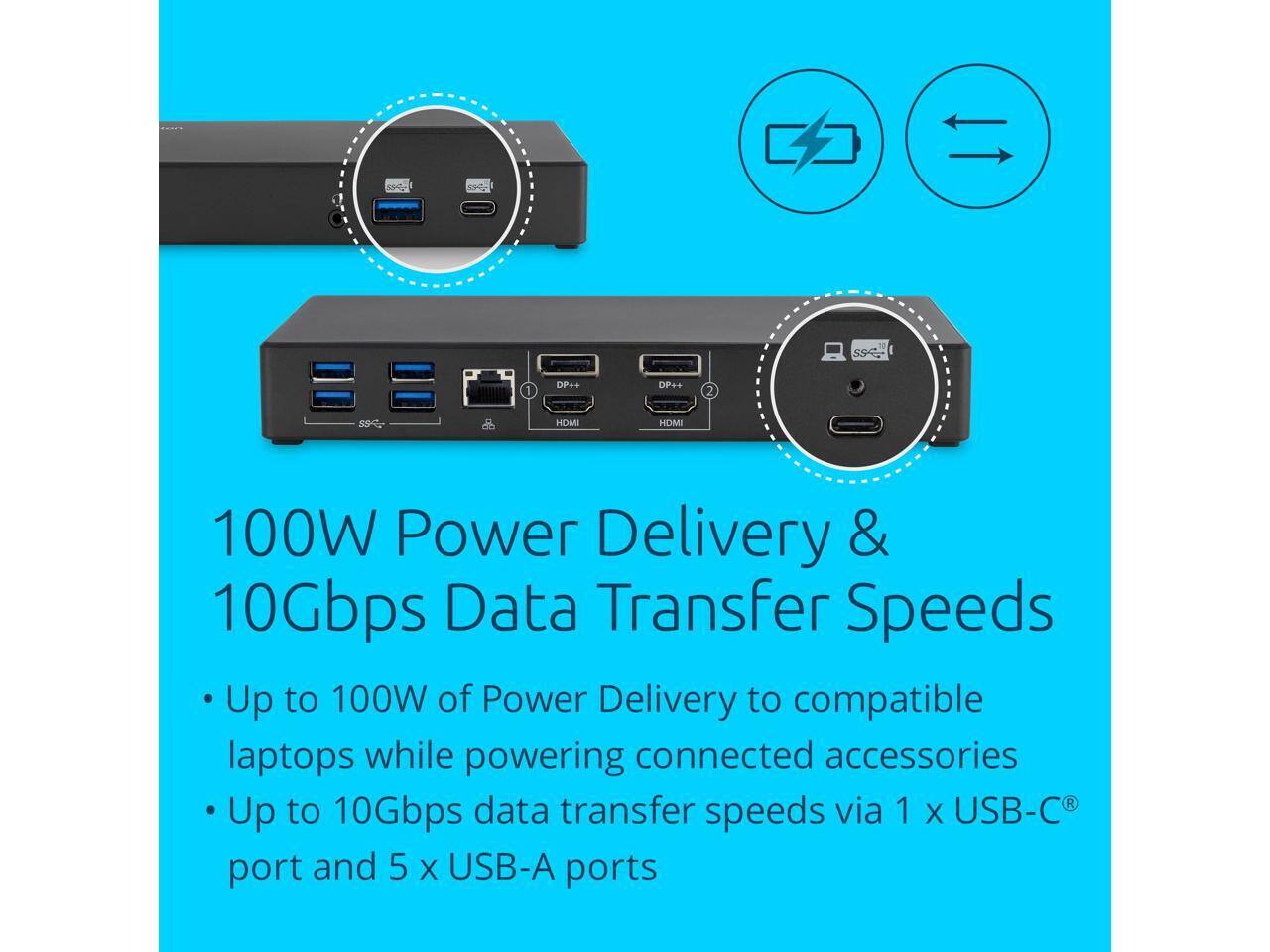 1 DP++ DP++  
2 SS HOMI HDMI  

100W Power Delivery & 10Gbps Data Transfer Speeds  
Up to 100W of Power Delivery to compatible laptops while powering connected accessories  
Up to 10Gbps data transfer speeds via 1 x USB-C® port and 5 x USB-A ports