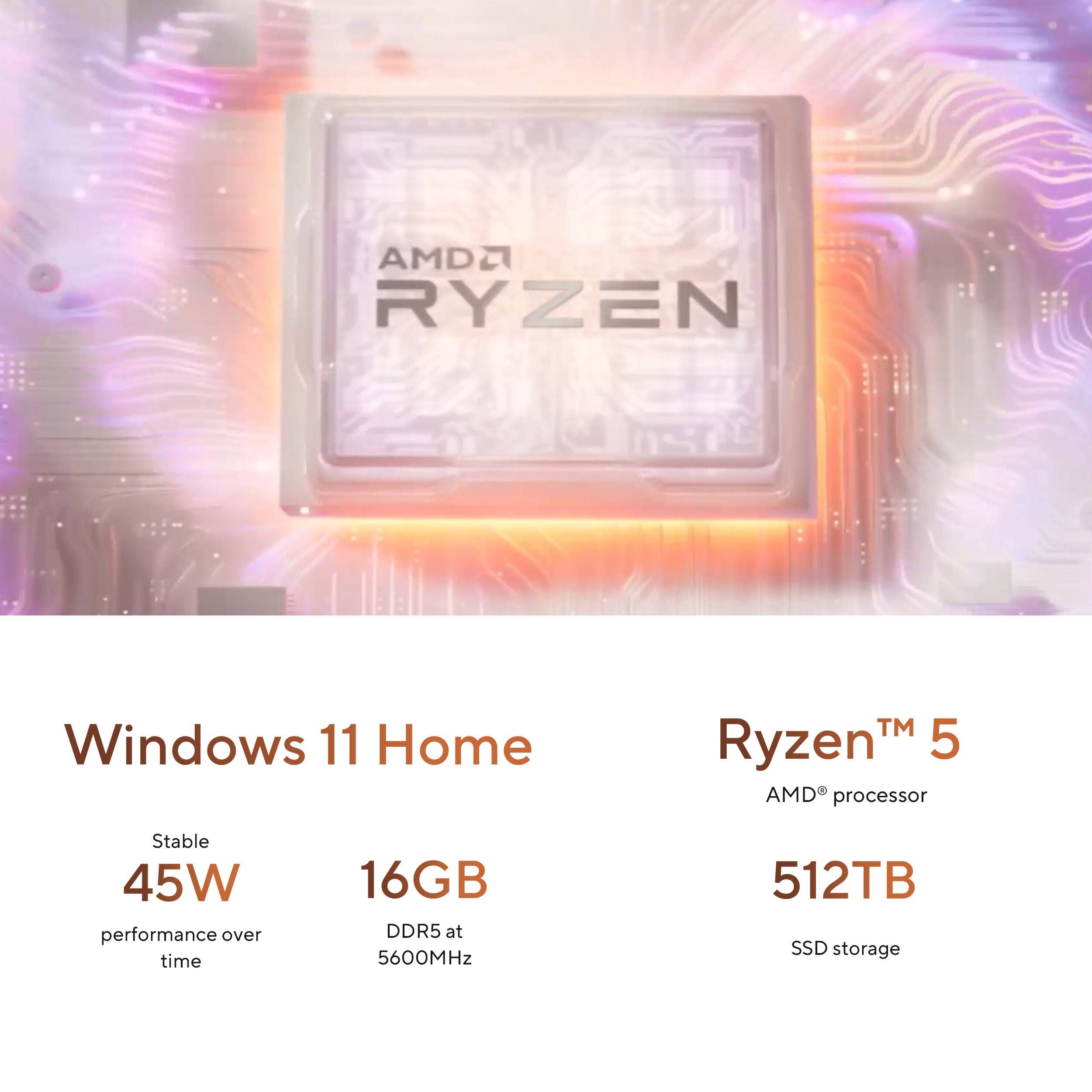 AMD Ryzen 5 Windows 11 Home  
Stable 45W performance over time  
16GB DDR5 at 5600MHz  
512TB SSD storage
