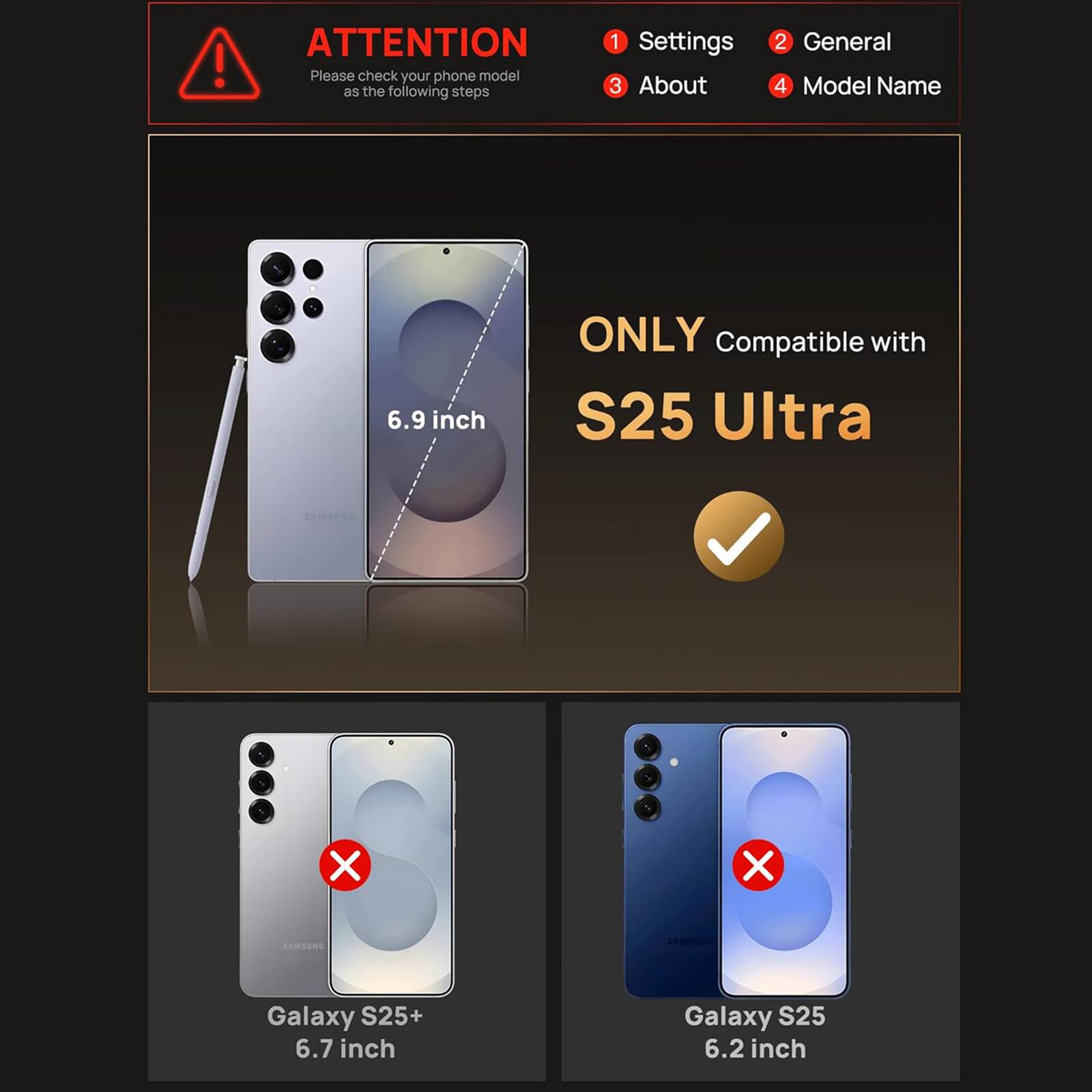 ! ATTENTION

Please check your phone model as the following steps

1. Settings
2. General
3. About
4. Model Name

ONLY Compatible with

S25 Ultra

6.9 inch

Galaxy S25+ 6.7 inch

Galaxy S25 6.2 inch