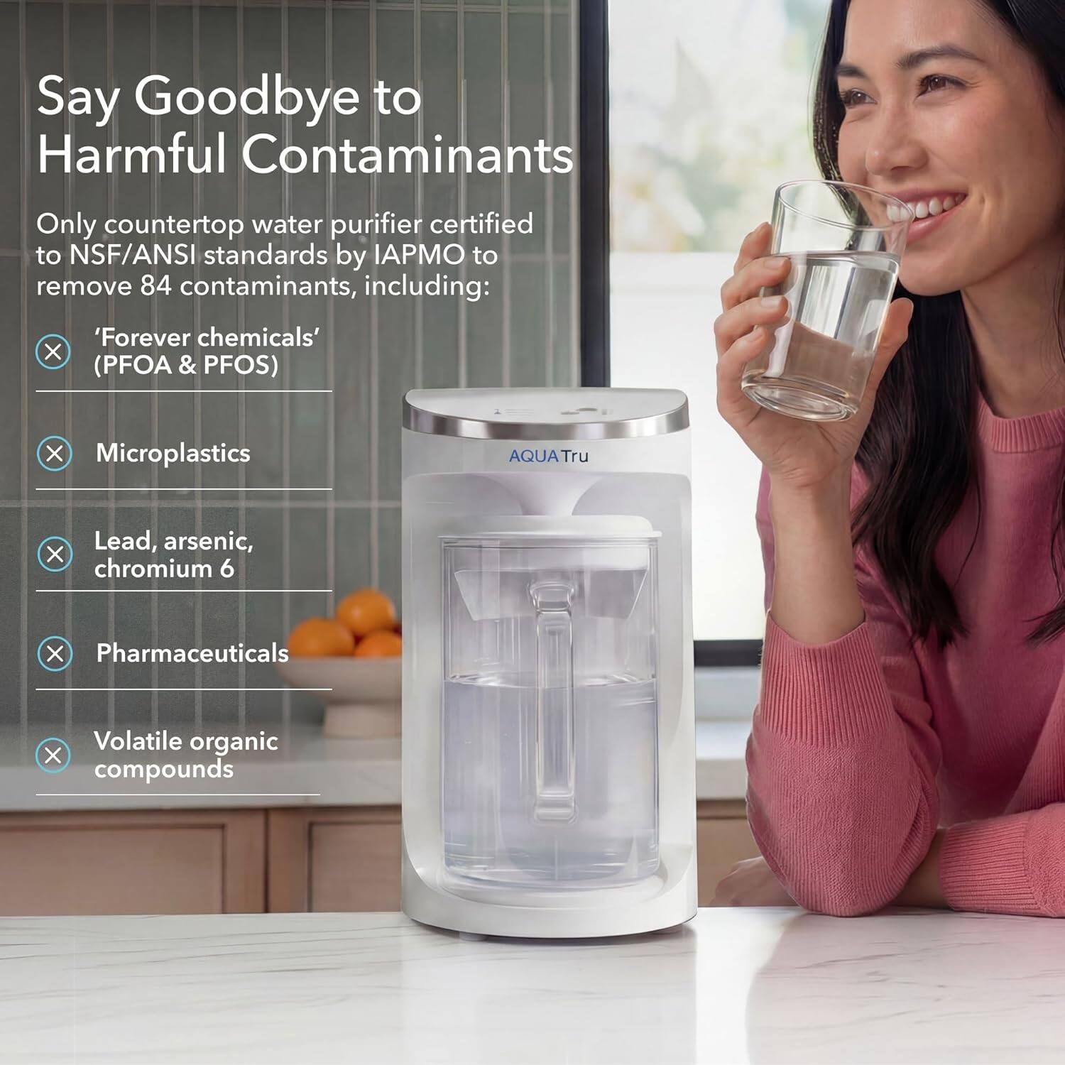 Say Goodbye to Harmful Contaminants

Only countertop water purifier certified to NSF/ANSI standards by IAPMO to remove 84 contaminants, including:

- 'Forever chemicals' (PFOA & PFOS)
- Microplastics
- Lead, arsenic, chromium 6
- Pharmaceuticals
- Volatile organic compounds