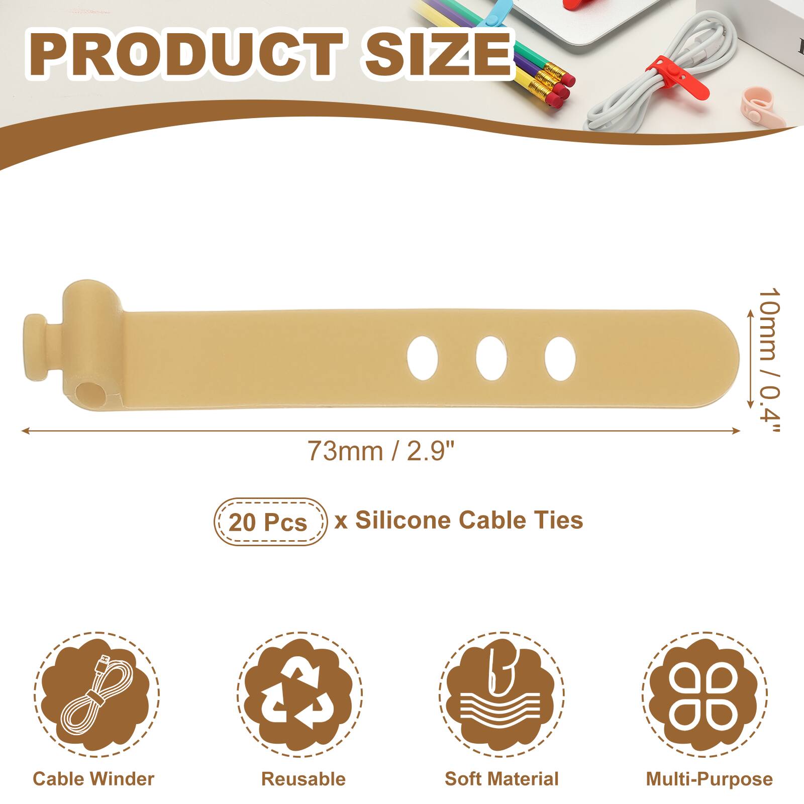 PRODUCT SIZE

73mm / 2.9" / 2.9"  
10mm / 0.4"  

20 Pcs x Silicone Cable Ties  

Cable Winder  
Reusable  
Soft Material  
Multi-Purpose
