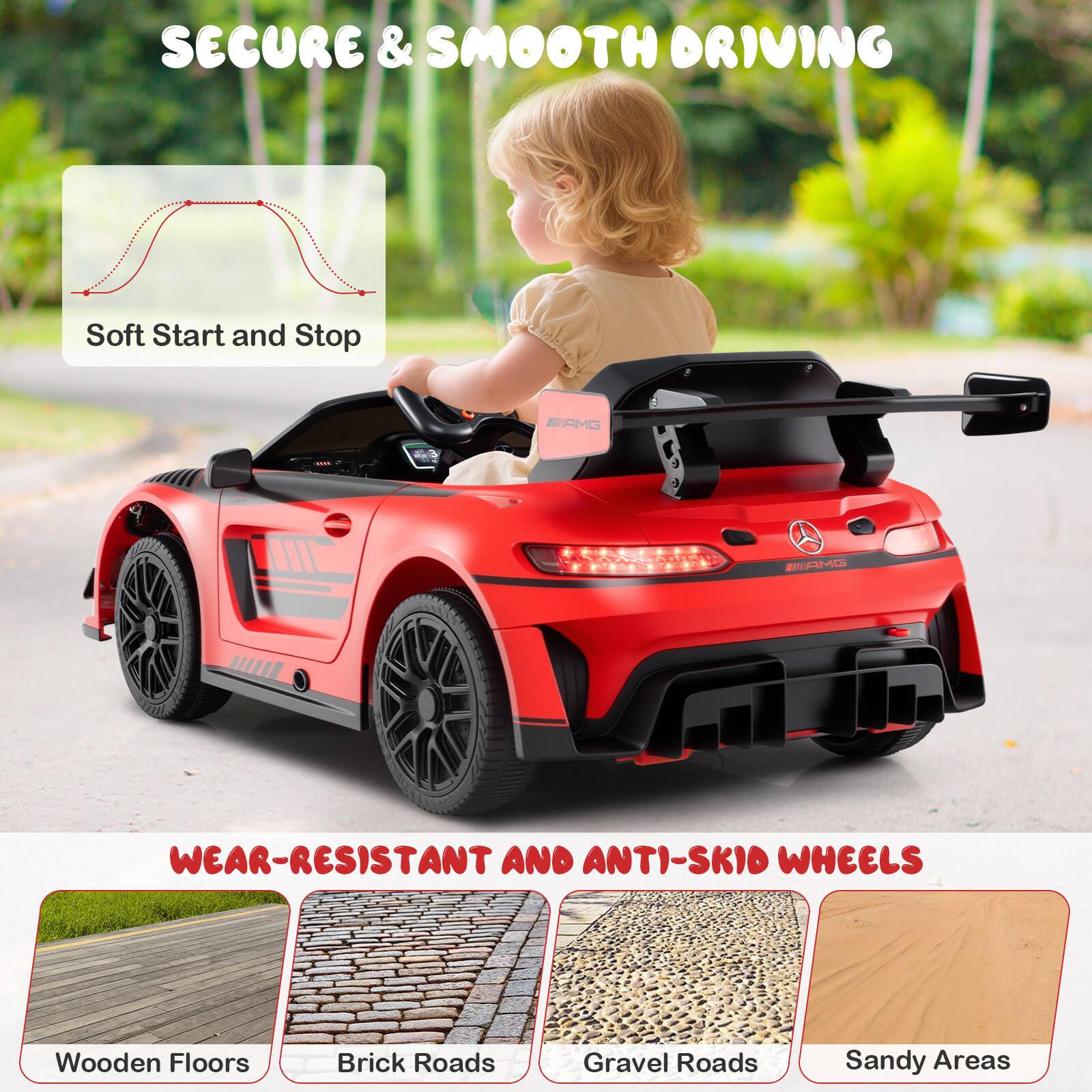 SECURE & SMOOTH DRIVING  
Soft Start and Stop  

WEAR-RESISTANT AND ANTI-SKID WHEELS  
Wooden Floors  
Brick Roads  
Gravel Roads  
Sandy Areas