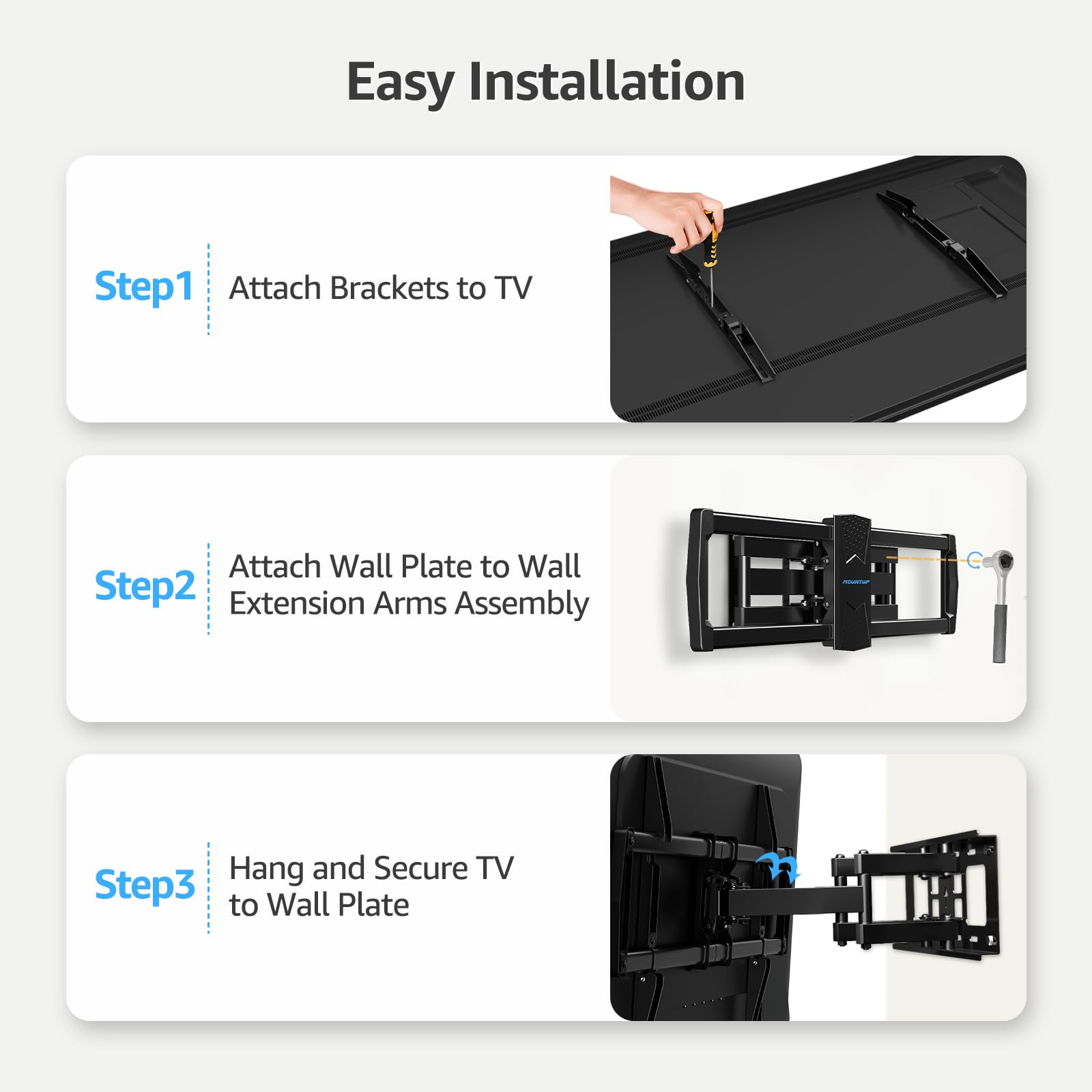 Easy Installation

Step1  
Attach Brackets to TV

Step2  
Attach Wall Plate to Wall  
Extension Arms Assembly

Step3  
Hang and Secure TV  
to Wall Plate