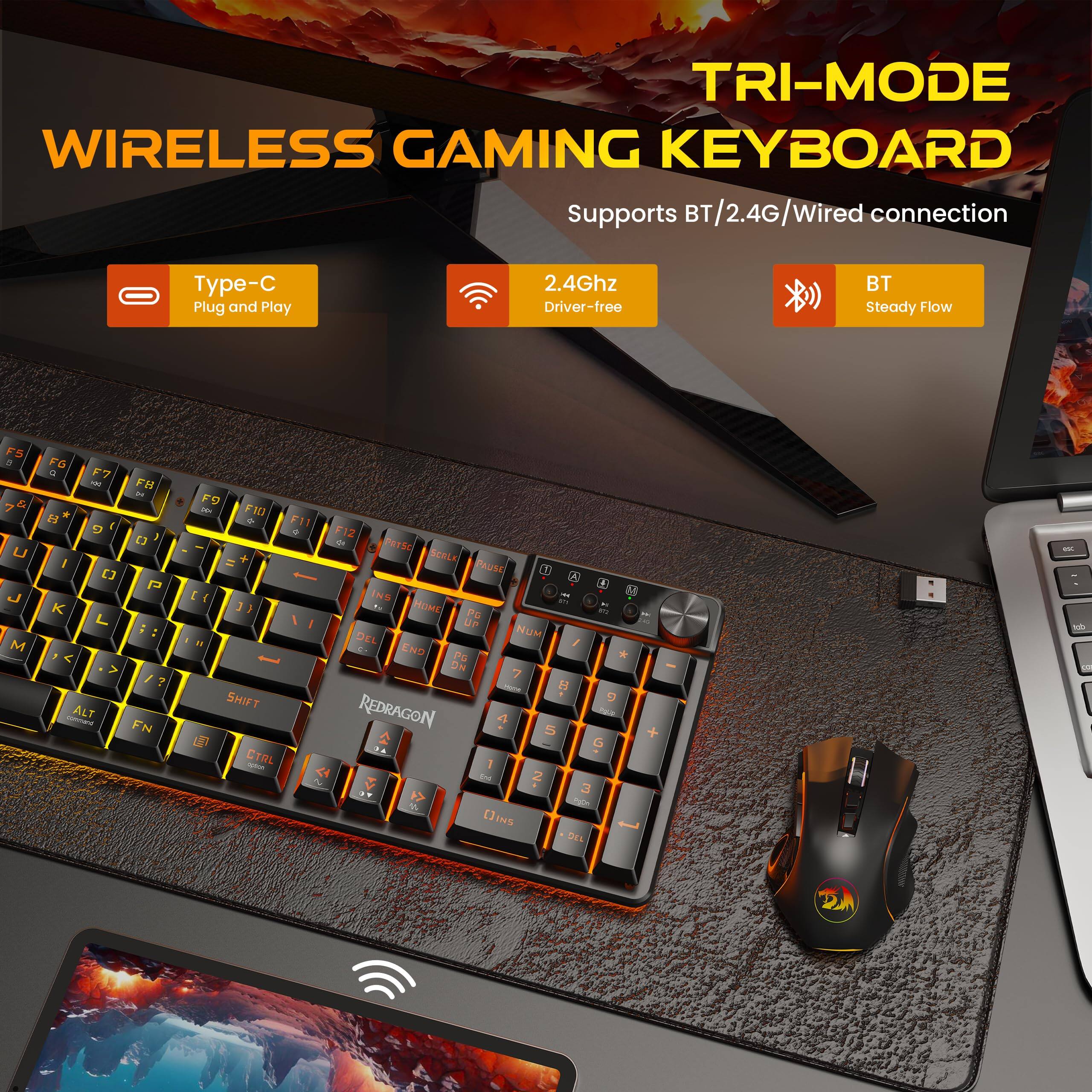 TRI-MODE WIRELESS GAMING KEYBOARD  
Supports BT/2.4G/Wired connection  
Type-C Plug and Play  
2.4Ghz Driver-free  
BT Steady Flow  

F5 2 U  
F6 R F7 100 FB DC * G [3 I [] P K L ?  
comment ALT FN  
F9 DO F10 F11 F12  
PRTSC SCELK PAUSE 0 [ INS FOR {[ HOME! 14 PG ME UP 16 DEL NUM END PG NG 7 - , DC SHIFT  
REDRAGON 4 5 G CTRL conion 1 N and 2 3 spya []INS DEL  
dot SOY
