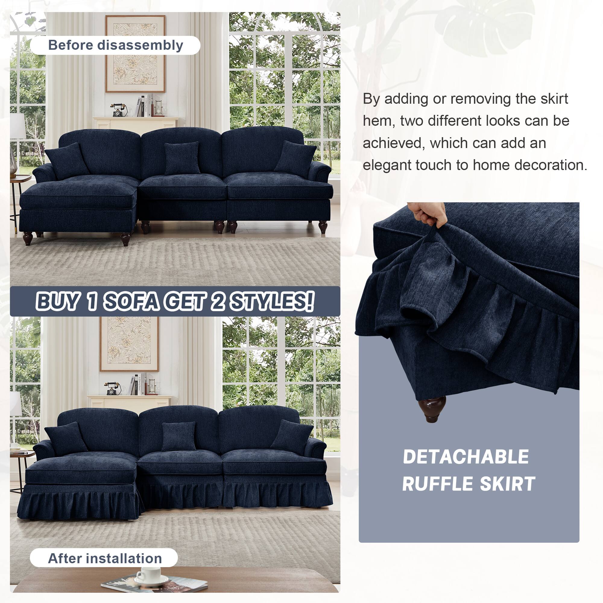 Before disassembly

By adding or removing the skirt hem, two different looks can be achieved, which can add an elegant touch to home decoration.

BUY 1 SOFA GET 2 STYLES!

After installation

DETACHABLE RUFFLE SKIRT
