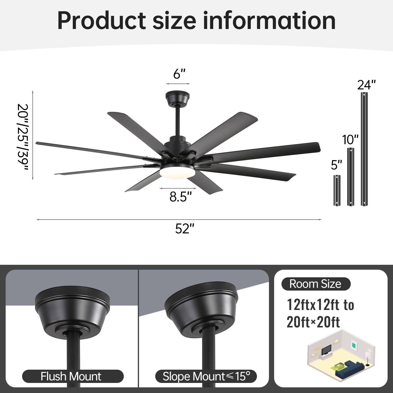 Product size information

20"/25"/39"  
6"  
8.5"  
52"  
24"  
10"  
5"

Room Size  
12ft x 12ft to 20ft x 20ft

Flush Mount  
Slope Mount ≤15°