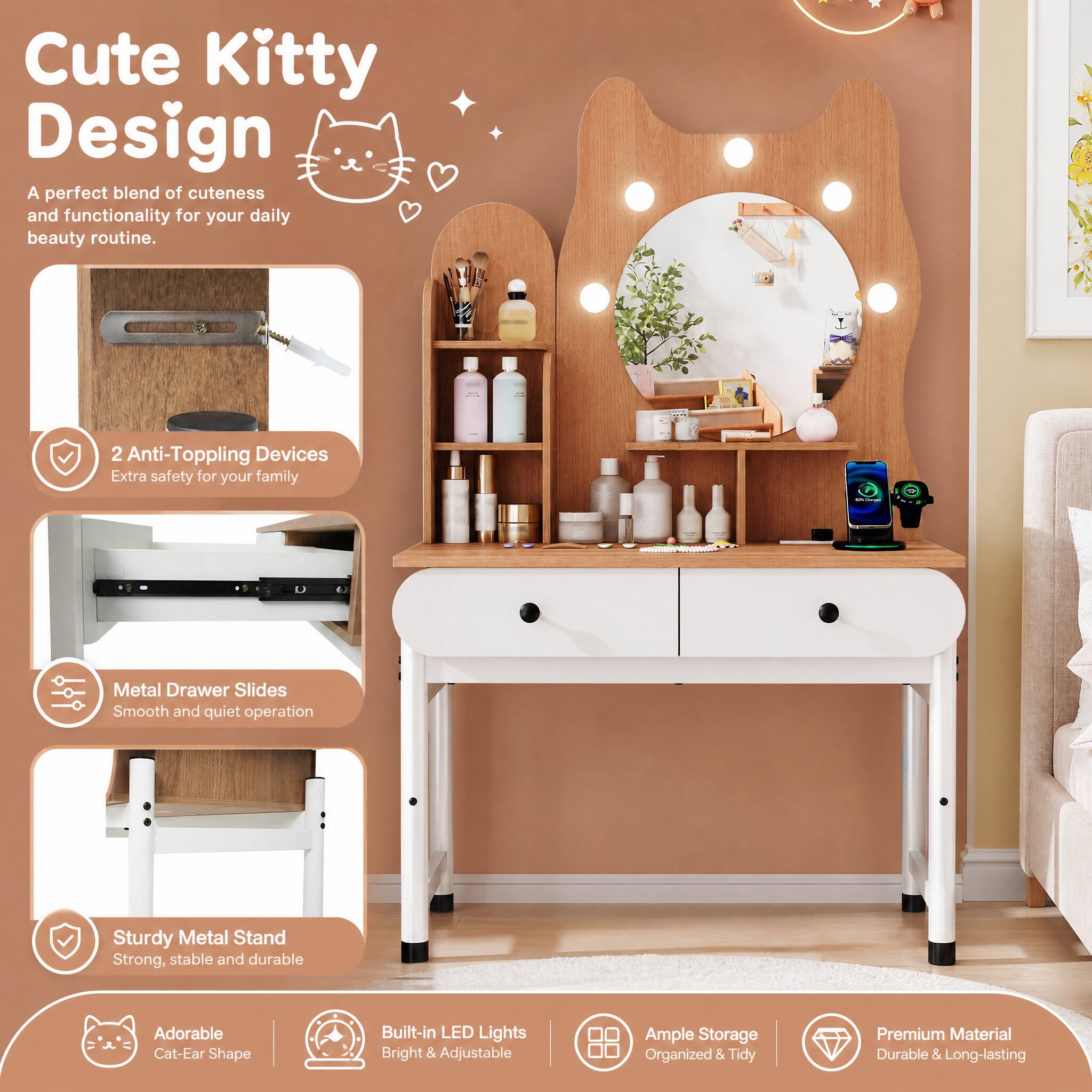 Cute Kitty Design  
A perfect blend of cuteness and functionality for your daily beauty routine.

2 Anti-Toppling Devices  
Extra safety for your family

Metal Drawer Slides  
Smooth and quiet operation

Sturdy Metal Stand  
Strong, stable and durable

Adorable Cat-Ear Shape

Built-in LED Lights  
Bright & Adjustable

Ample Storage  
Organized & Tidy

Premium Material  
Durable & Long-lasting