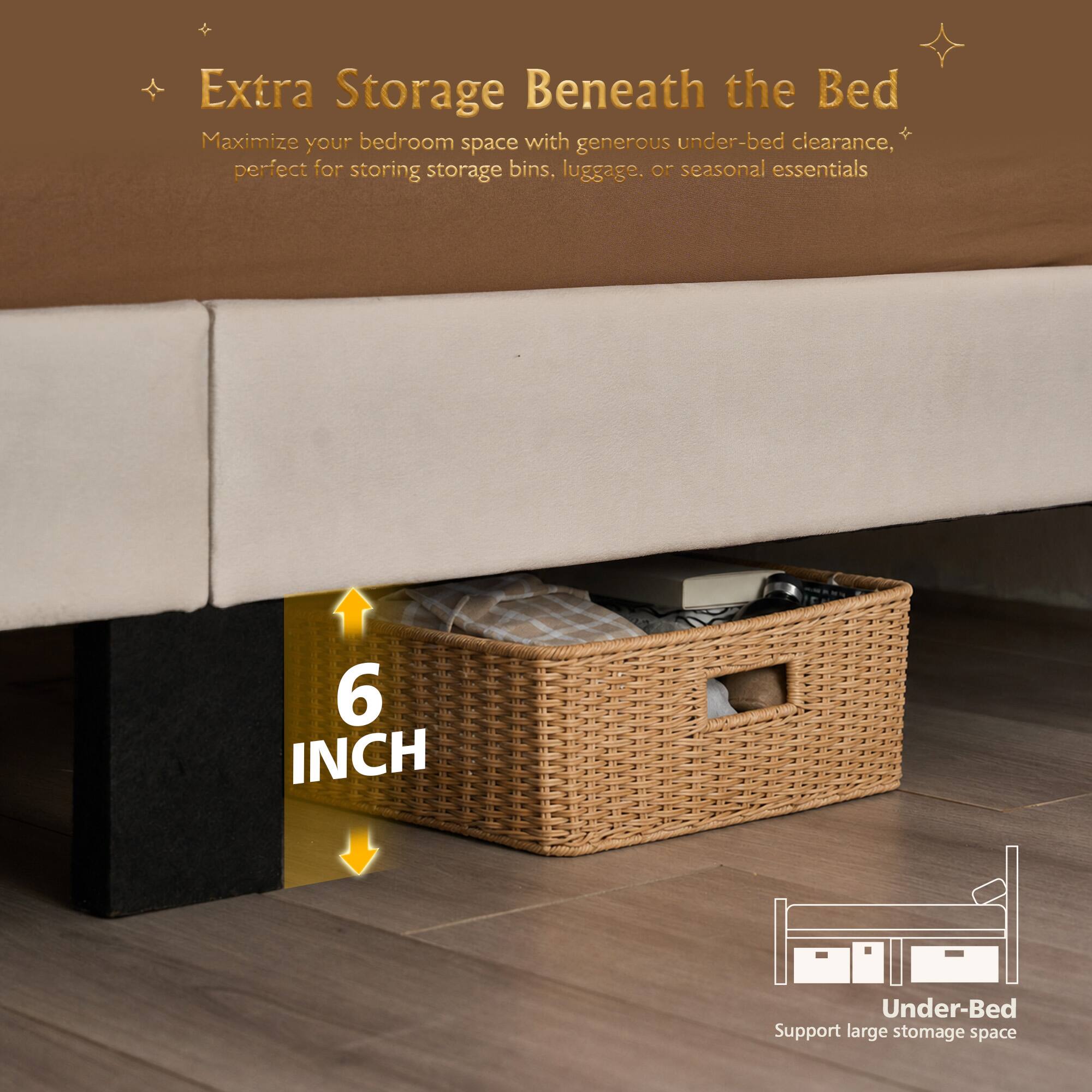 Extra Storage Beneath the Bed  
Maximize your bedroom space with generous under-bed clearance, perfect for storing storage bins, luggage, or seasonal essentials.  

6 INCH Under-Bed Support  
Support large storage space