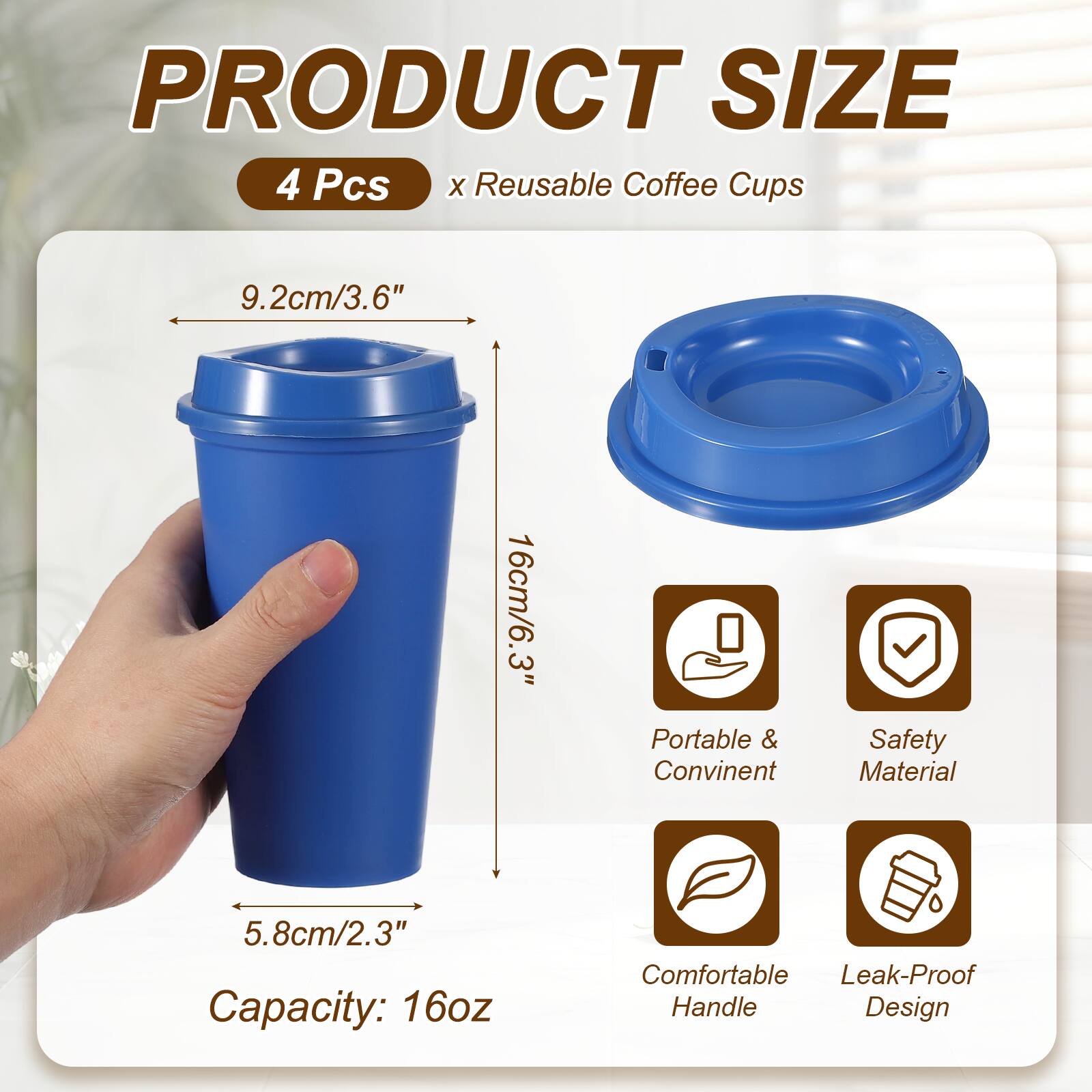 PRODUCT SIZE  
4 Pcs x Reusable Coffee Cups  
9.2cm/3.6"  
16cm/6.3"  
5.8cm/2.3"  
Capacity: 16oz  
Portable & Convenient  
Safety Material  
Comfortable Handle  
Leak-Proof Design