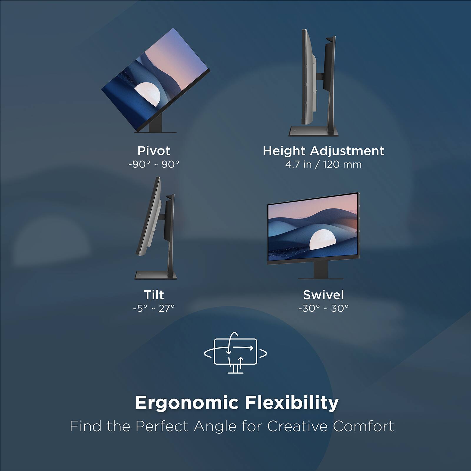 Pivot -90° - 90°  
Height Adjustment 4.7 in / 120 mm  
Tilt -5° - 27°  
Swivel -30° - 30°  

Ergonomic Flexibility  
Find the Perfect Angle for Creative Comfort
