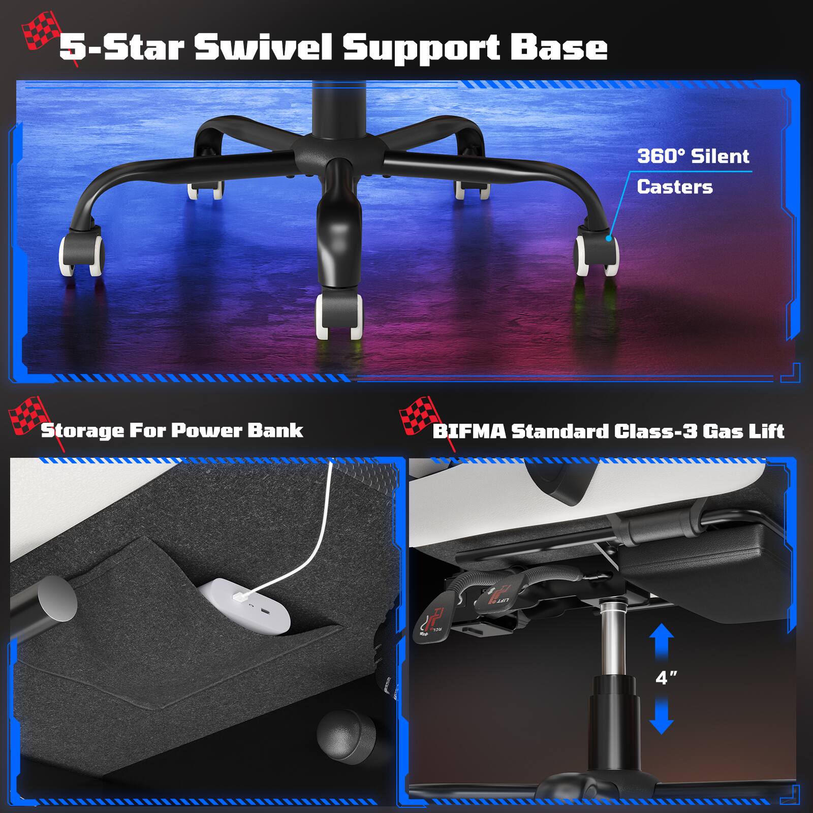 5-Star Swivel Support Base  
360° Silent Casters  
Storage For Power Bank  
BIFMA Standard Class-3 Gas Lift  
4"